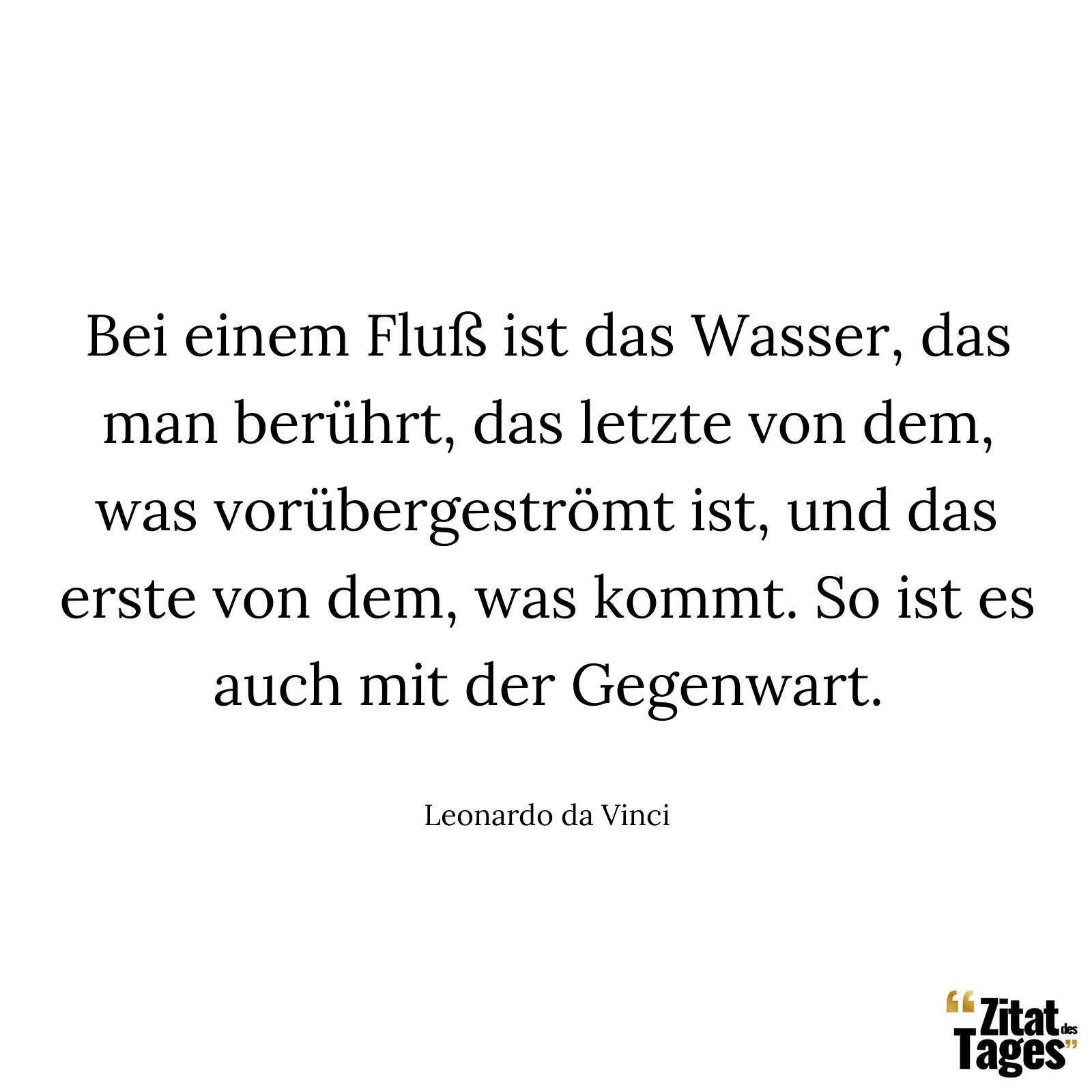 Bei einem Fluß ist das Wasser, das man berührt, das letzte von dem, was vorübergeströmt ist, und das erste von dem, was kommt. So ist es auch mit der Gegenwart. - Leonardo da Vinci