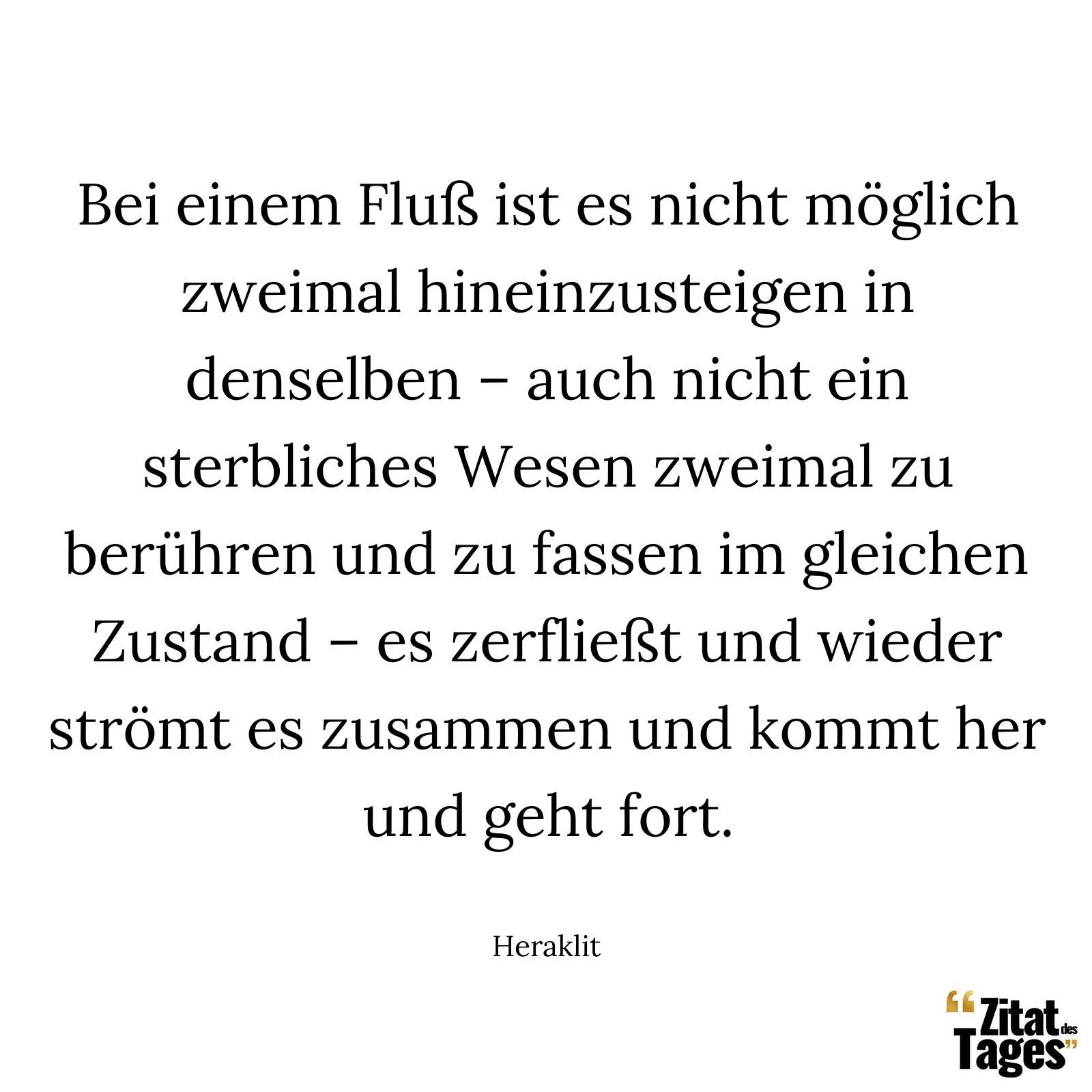 Bei einem Fluß ist es nicht möglich zweimal hineinzusteigen in denselben – auch nicht ein sterbliches Wesen zweimal zu berühren und zu fassen im gleichen Zustand – es zerfließt und wieder strömt es zusammen und kommt her und geht fort. - Heraklit