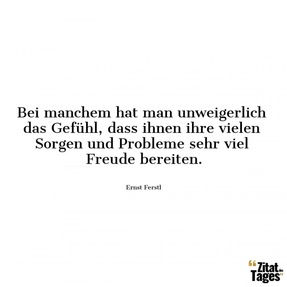 Bei manchem hat man unweigerlich das Gefühl, dass ihnen ihre vielen Sorgen und Probleme sehr viel Freude bereiten. - Ernst Ferstl