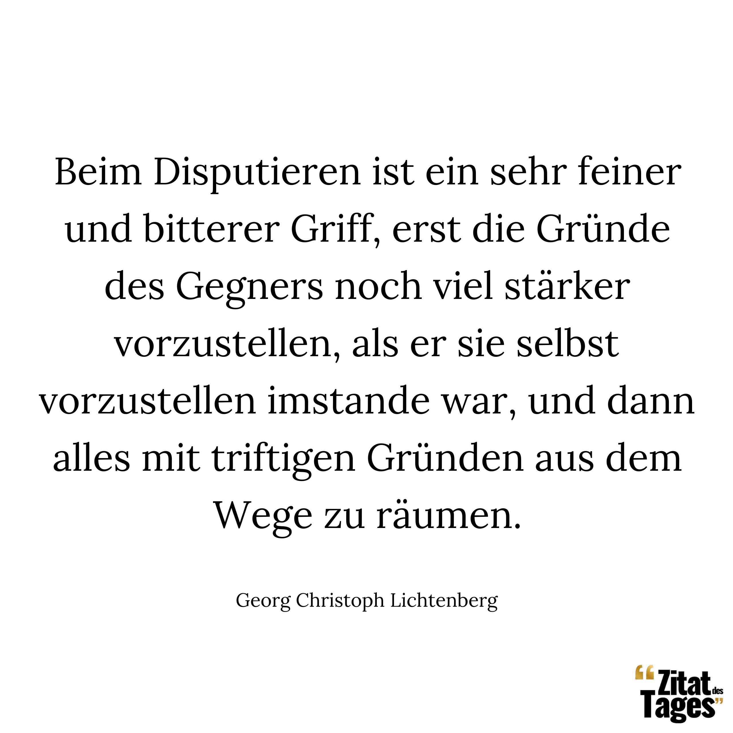 Beim Disputieren ist ein sehr feiner und bitterer Griff, erst die Gründe des Gegners noch viel stärker vorzustellen, als er sie selbst vorzustellen imstande war, und dann alles mit triftigen Gründen aus dem Wege zu räumen. - Georg Christoph Lichtenberg