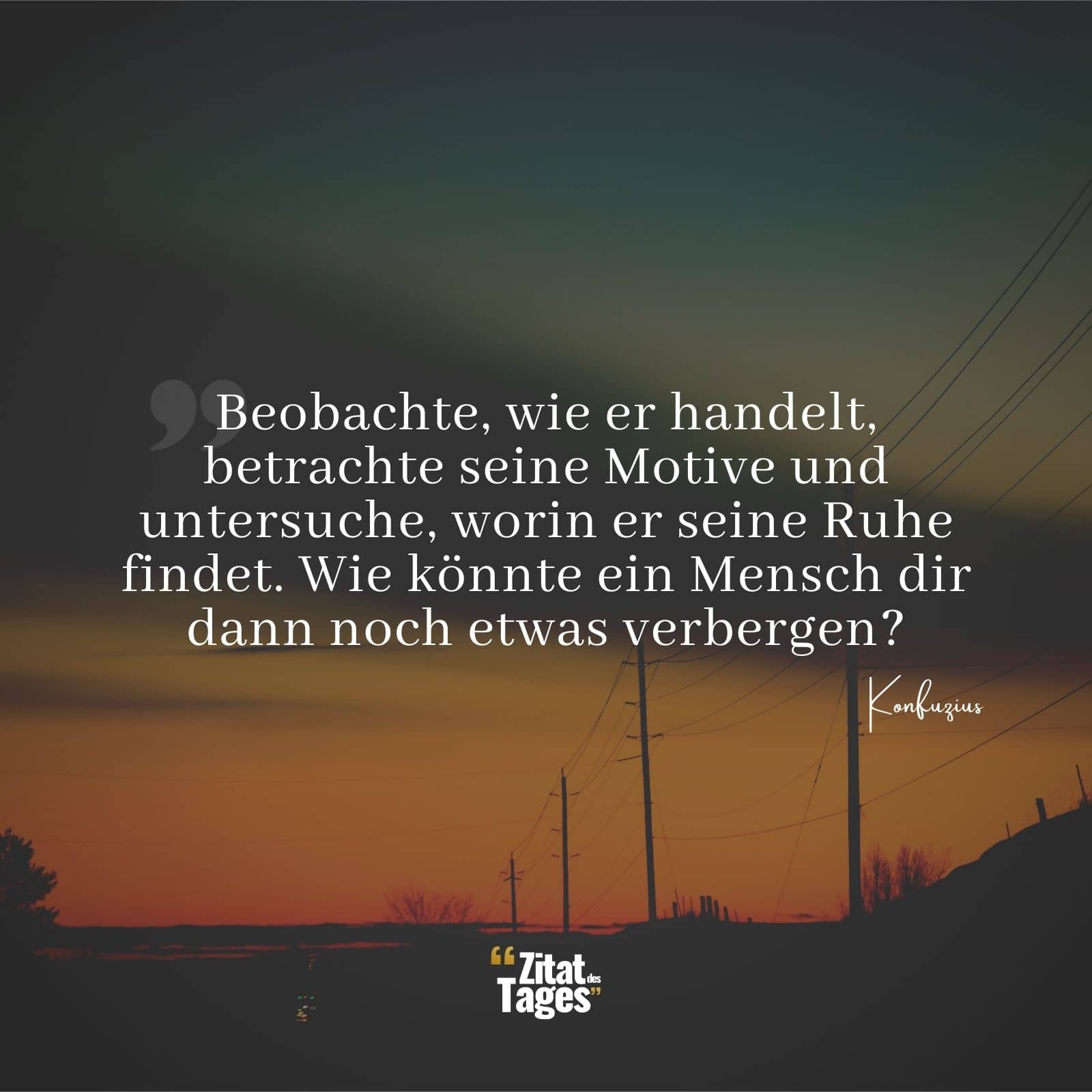 Beobachte, wie er handelt, betrachte seine Motive und untersuche, worin er seine Ruhe findet. Wie könnte ein Mensch dir dann noch etwas verbergen? - Konfuzius