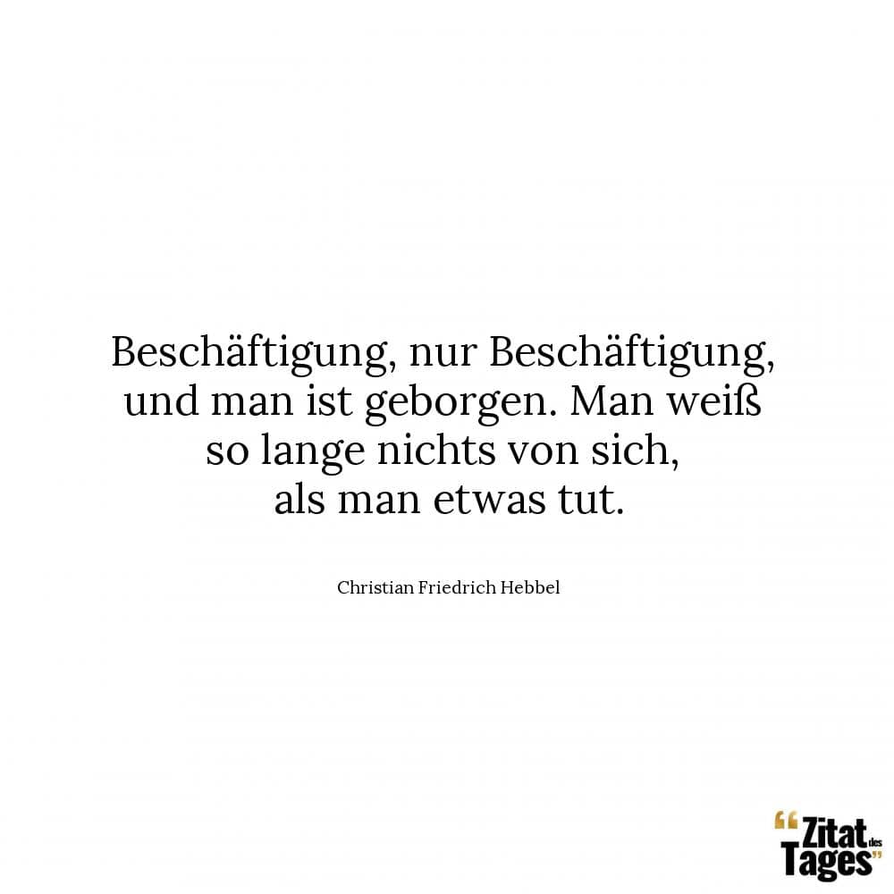 Beschäftigung, nur Beschäftigung, und man ist geborgen. Man weiß so lange nichts von sich, als man etwas tut. - Christian Friedrich Hebbel