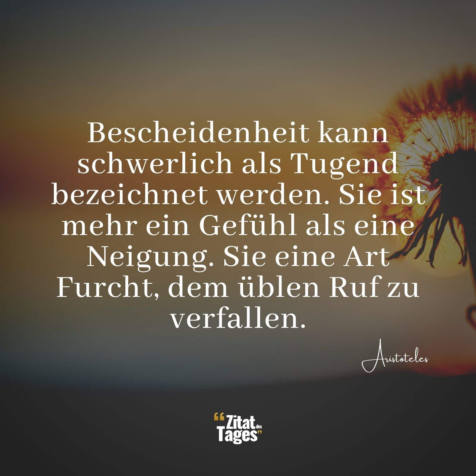 Bescheidenheit kann schwerlich als Tugend bezeichnet werden. Sie ist mehr ein Gefühl als eine Neigung. Sie eine Art Furcht, dem üblen Ruf zu verfallen. - Aristoteles