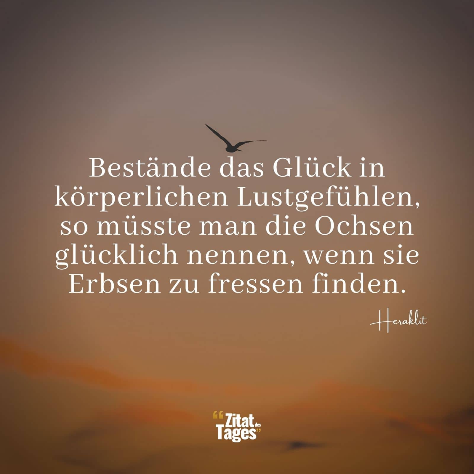 Bestände das Glück in körperlichen Lustgefühlen, so müsste man die Ochsen glücklich nennen, wenn sie Erbsen zu fressen finden. - Heraklit