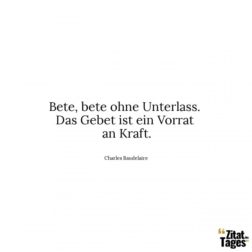 Bete, bete ohne Unterlass. Das Gebet ist ein Vorrat an Kraft. - Charles Baudelaire