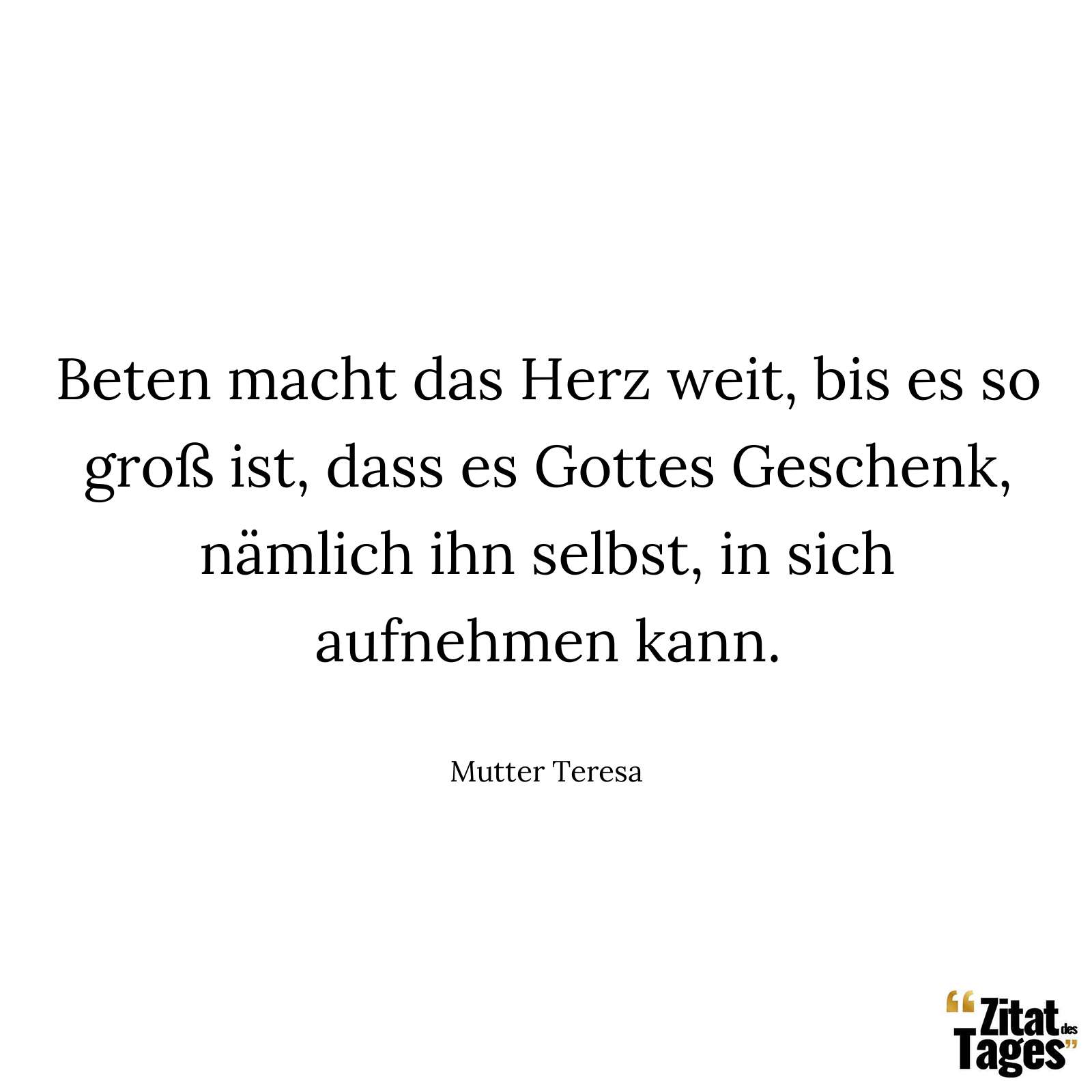 Beten macht das Herz weit, bis es so groß ist, dass es Gottes Geschenk, nämlich ihn selbst, in sich aufnehmen kann. - Mutter Teresa