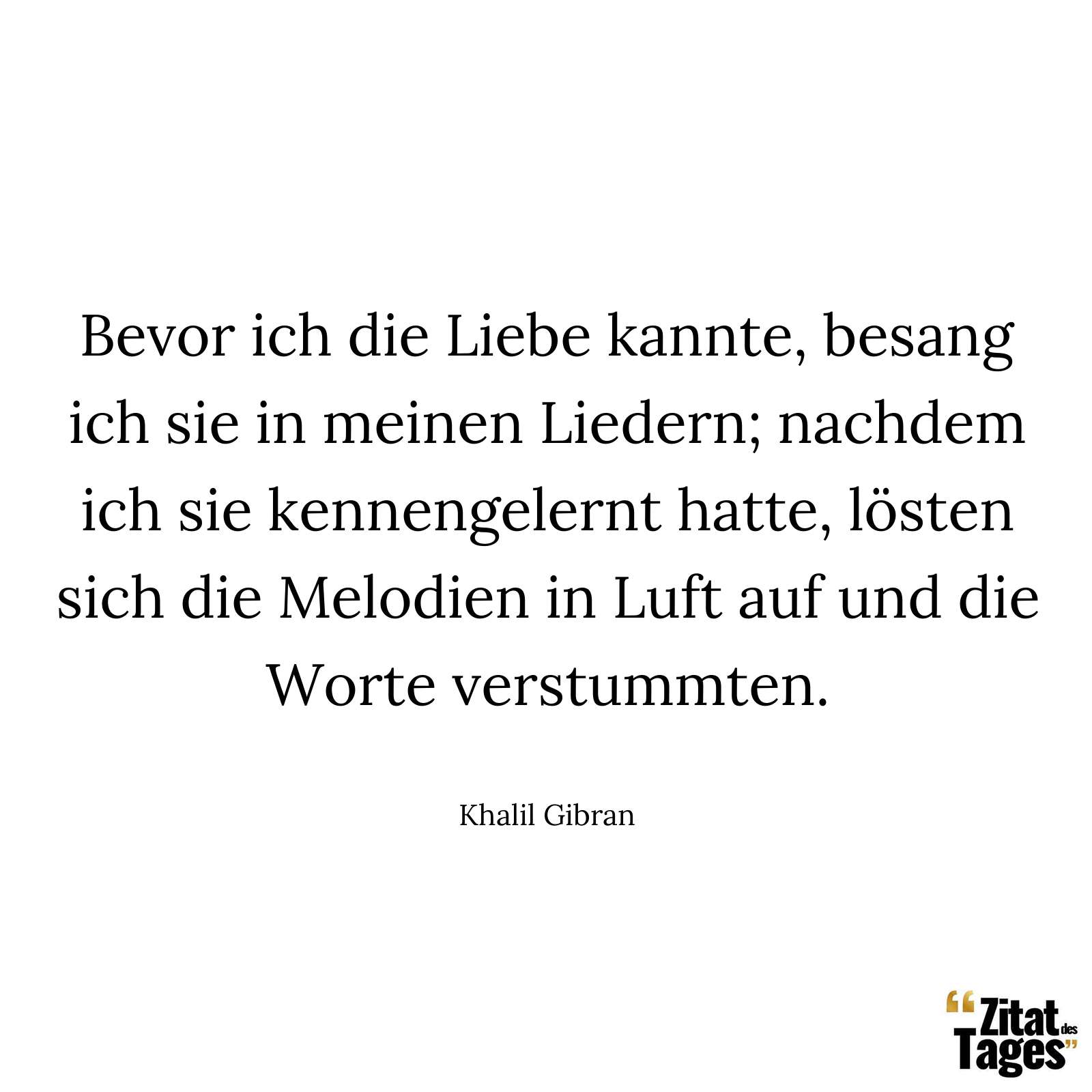 Bevor ich die Liebe kannte, besang ich sie in meinen Liedern; nachdem ich sie kennengelernt hatte, lösten sich die Melodien in Luft auf und die Worte verstummten. - Khalil Gibran