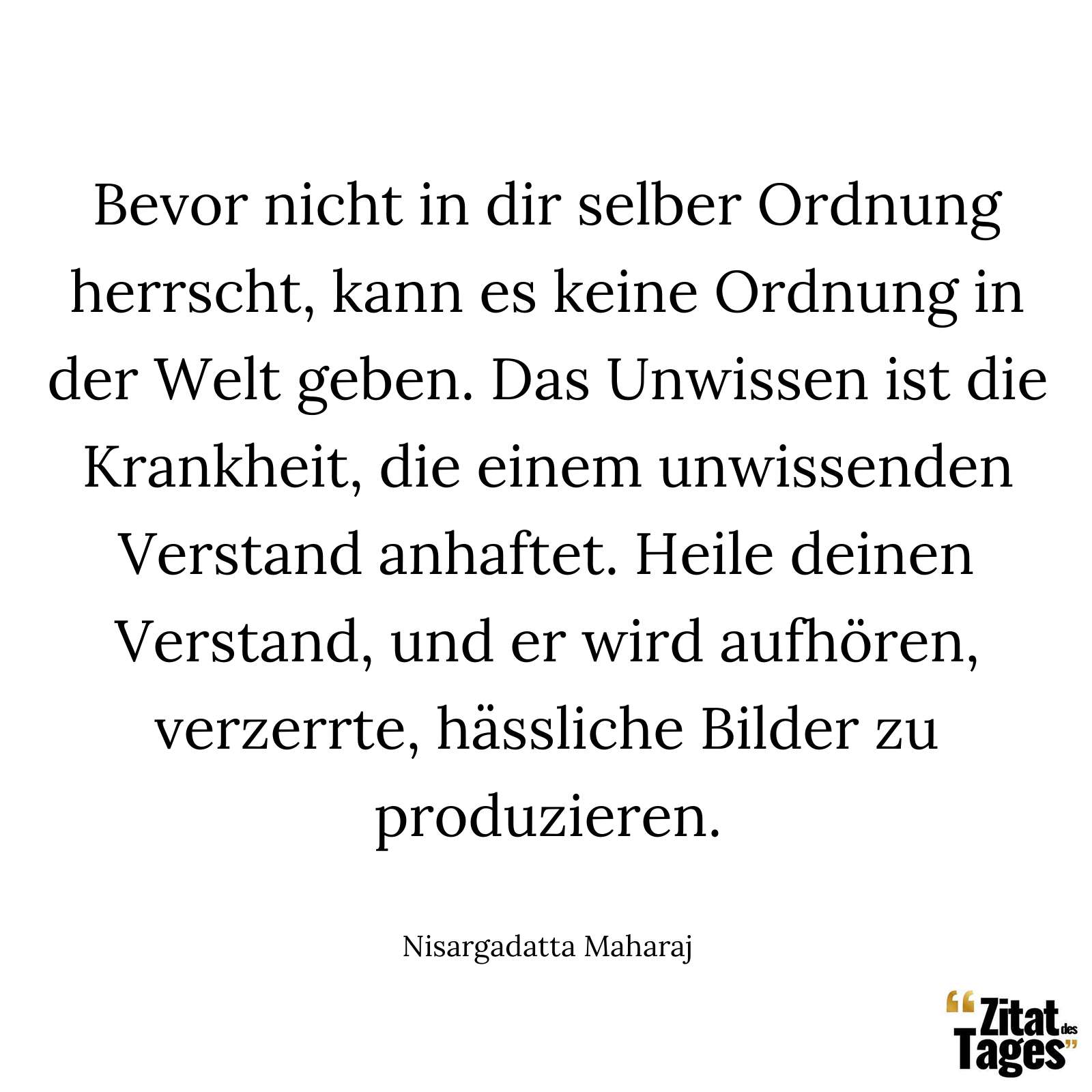 Bevor nicht in dir selber Ordnung herrscht, kann es keine Ordnung in der Welt geben. Das Unwissen ist die Krankheit, die einem unwissenden Verstand anhaftet. Heile deinen Verstand, und er wird aufhören, verzerrte, hässliche Bilder zu produzieren. - Nisargadatta Maharaj