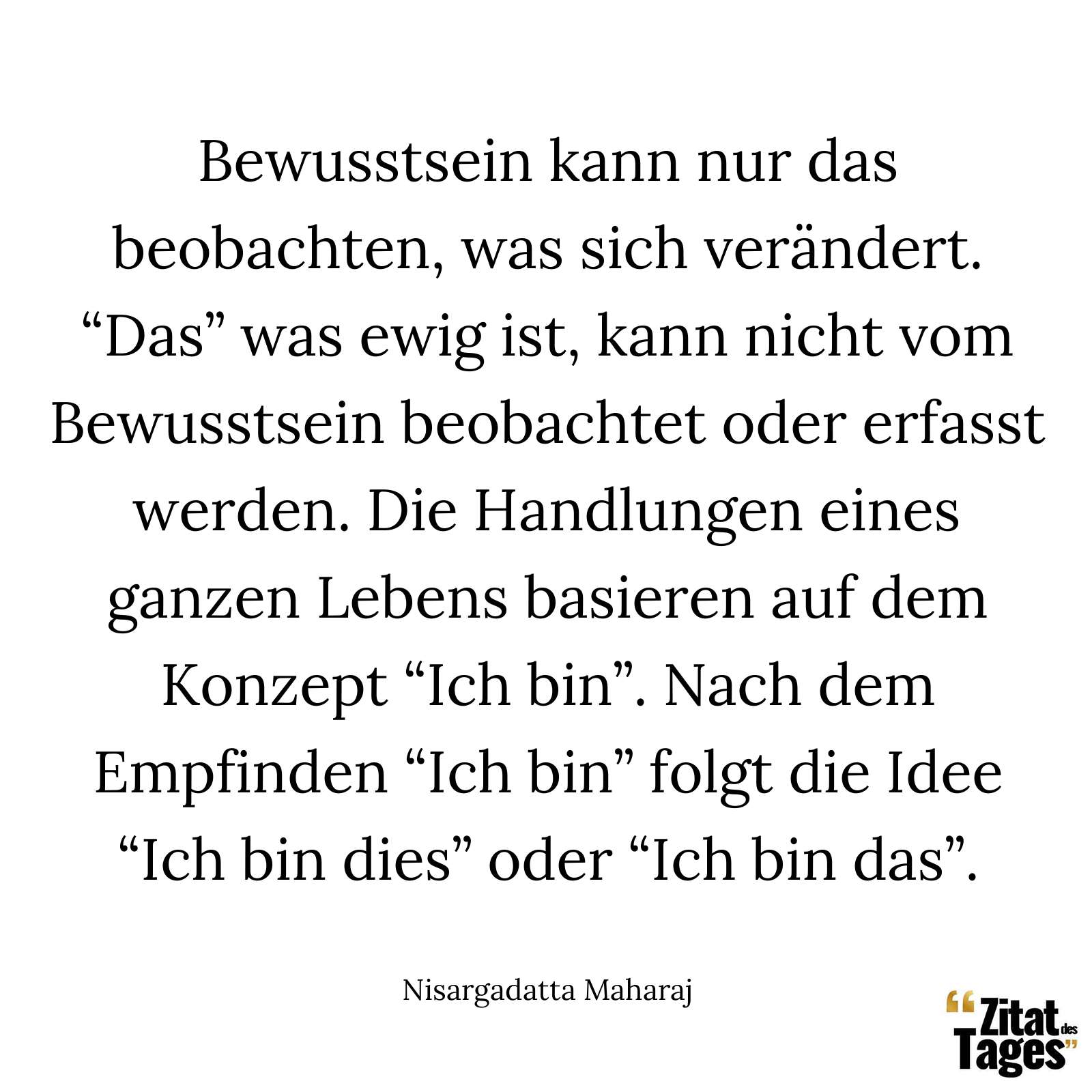 Bewusstsein kann nur das beobachten, was sich verändert. “Das” was ewig ist, kann nicht vom Bewusstsein beobachtet oder erfasst werden. Die Handlungen eines ganzen Lebens basieren auf dem Konzept “Ich bin”. Nach dem Empfinden “Ich bin” folgt die Idee “Ich bin dies” oder “Ich bin das”. - Nisargadatta Maharaj