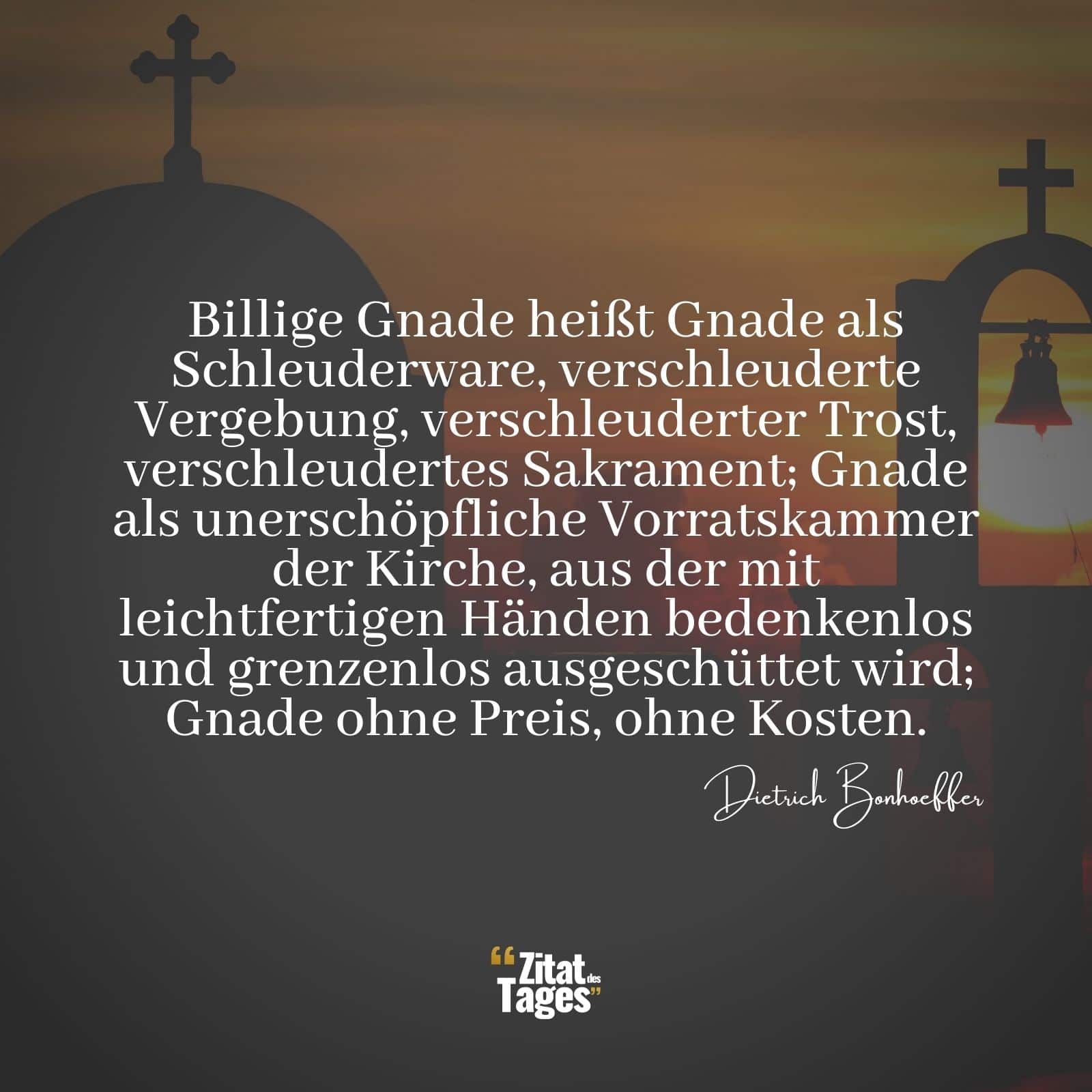 Billige Gnade heißt Gnade als Schleuderware, verschleuderte Vergebung, verschleuderter Trost, verschleudertes Sakrament; Gnade als unerschöpfliche Vorratskammer der Kirche, aus der mit leichtfertigen Händen bedenkenlos und grenzenlos ausgeschüttet wird; Gnade ohne Preis, ohne Kosten. - Dietrich Bonhoeffer