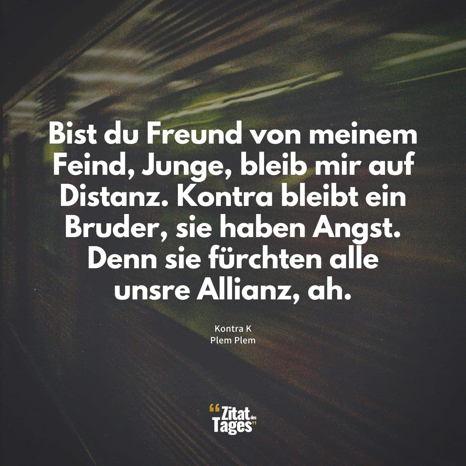 Bist du Freund von meinem Feind, Junge, bleib mir auf Distanz. Kontra bleibt ein Bruder, sie haben Angst. Denn sie fürchten alle unsre Allianz, ah. - Kontra K