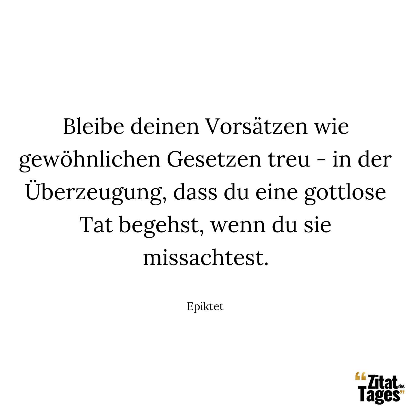 Bleibe deinen Vorsätzen wie gewöhnlichen Gesetzen treu - in der Überzeugung, dass du eine gottlose Tat begehst, wenn du sie missachtest. - Epiktet