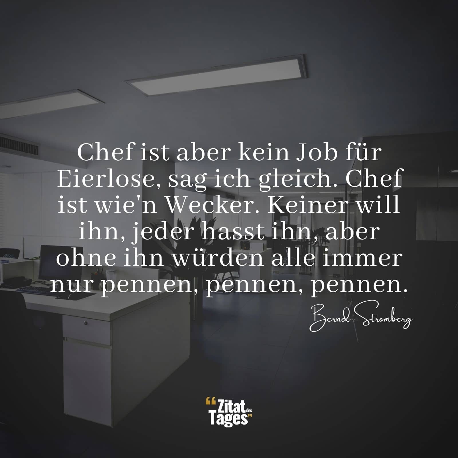 Chef ist aber kein Job für Eierlose, sag ich gleich. Chef ist wie'n Wecker. Keiner will ihn, jeder hasst ihn, aber ohne ihn würden alle immer nur pennen, pennen, pennen. - Bernd Stromberg