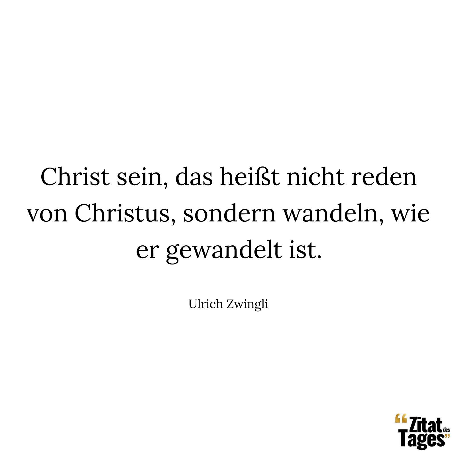 Christ sein, das heißt nicht reden von Christus, sondern wandeln, wie er gewandelt ist. - Ulrich Zwingli