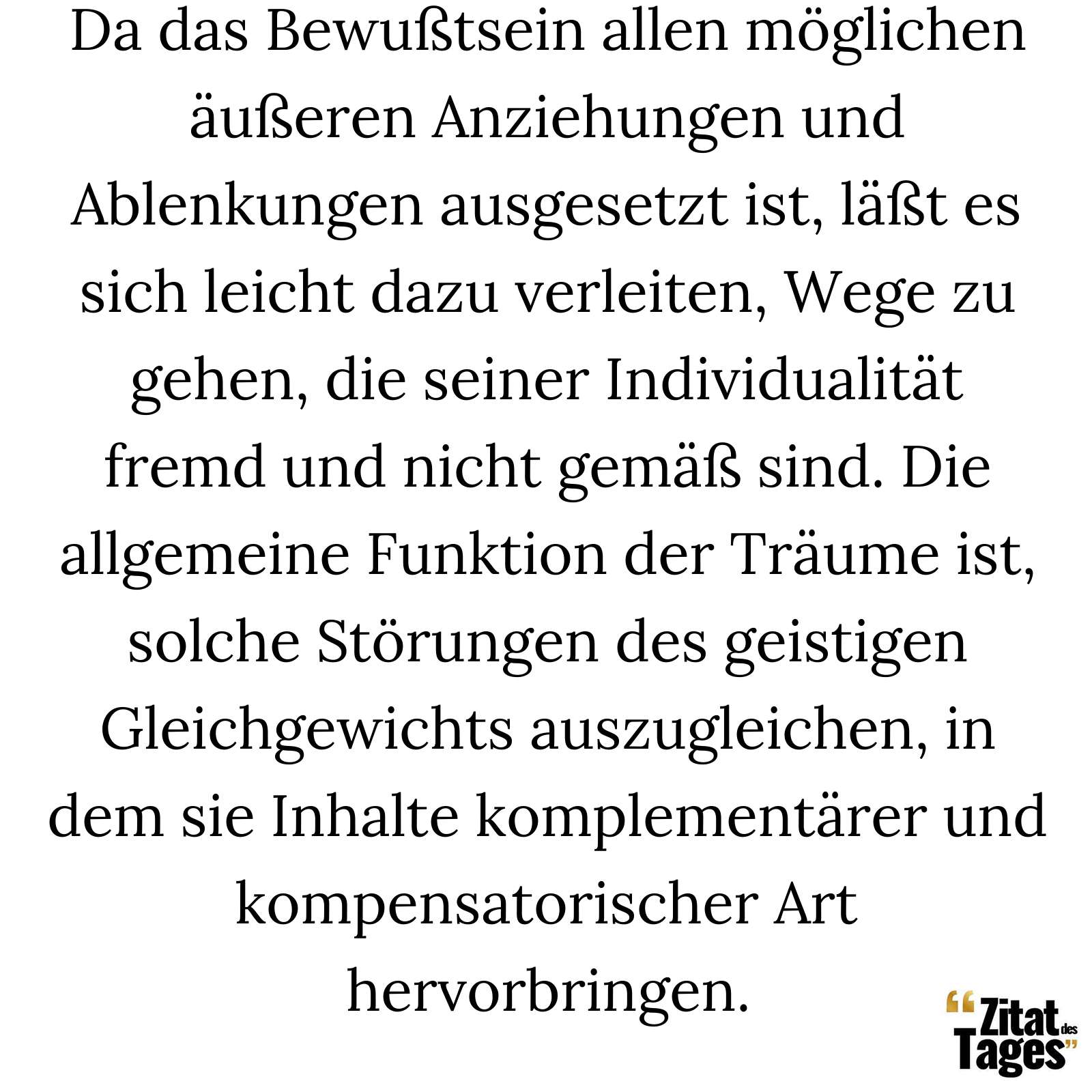 Da das Bewußtsein allen möglichen äußeren Anziehungen und Ablenkungen ausgesetzt ist, läßt es sich leicht dazu verleiten, Wege zu gehen, die seiner Individualität fremd und nicht gemäß sind. Die allgemeine Funktion der Träume ist, solche Störungen des geistigen Gleichgewichts auszugleichen, in dem sie Inhalte komplementärer und kompensatorischer Art hervorbringen. - Carl Gustav Jung