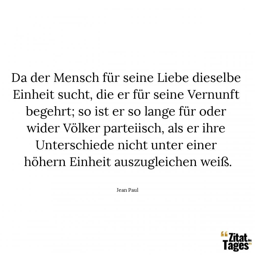 Da der Mensch für seine Liebe dieselbe Einheit sucht, die er für seine Vernunft begehrt; so ist er so lange für oder wider Völker parteiisch, als er ihre Unterschiede nicht unter einer höhern Einheit auszugleichen weiß. - Jean Paul