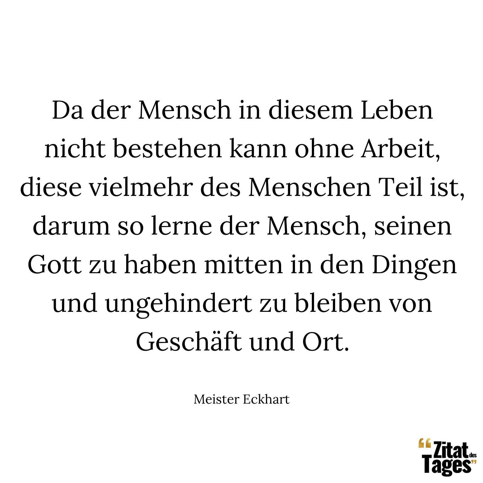 Da der Mensch in diesem Leben nicht bestehen kann ohne Arbeit, diese vielmehr des Menschen Teil ist, darum so lerne der Mensch, seinen Gott zu haben mitten in den Dingen und ungehindert zu bleiben von Geschäft und Ort. - Meister Eckhart