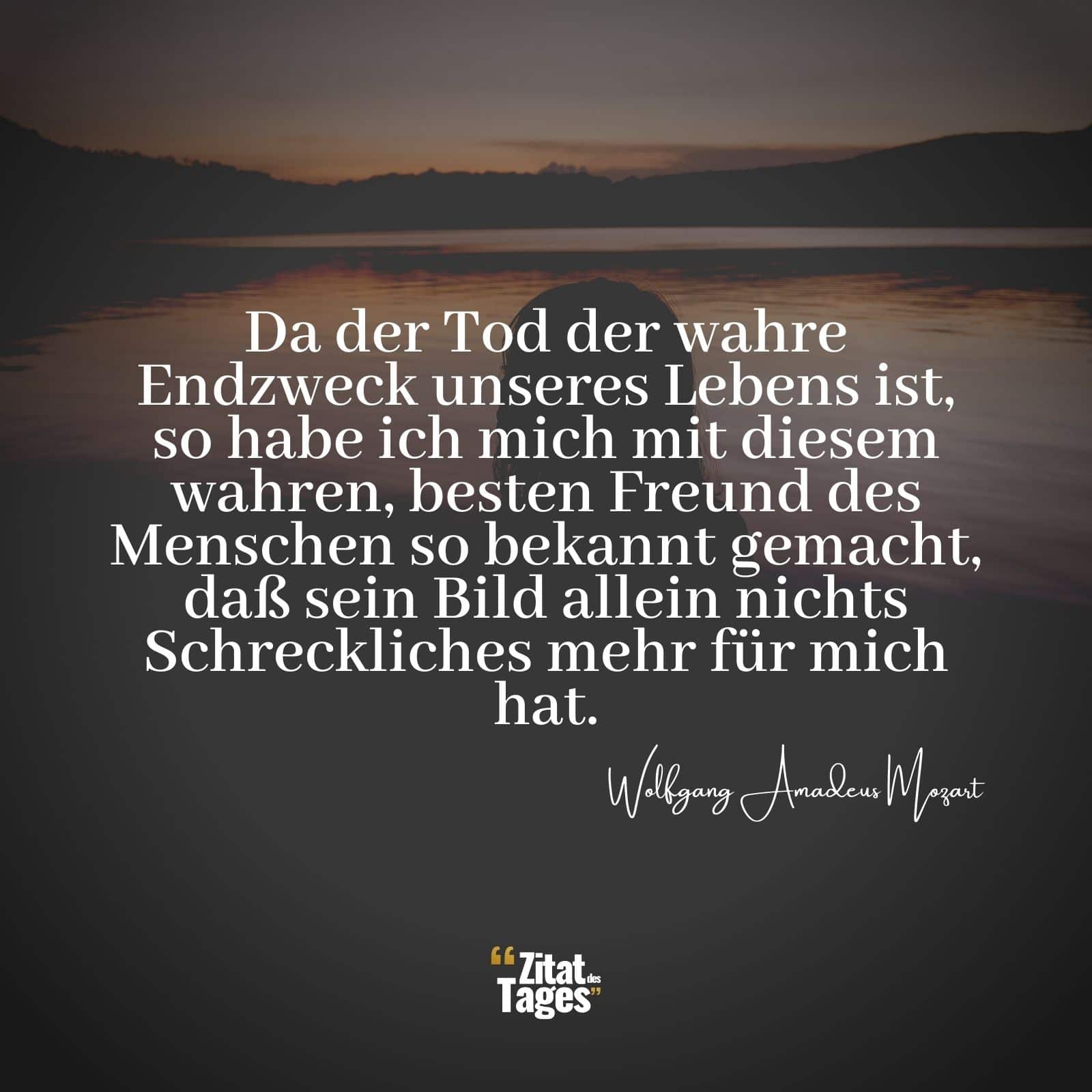 Da der Tod der wahre Endzweck unseres Lebens ist, so habe ich mich mit diesem wahren, besten Freund des Menschen so bekannt gemacht, daß sein Bild allein nichts Schreckliches mehr für mich hat. - Wolfgang Amadeus Mozart