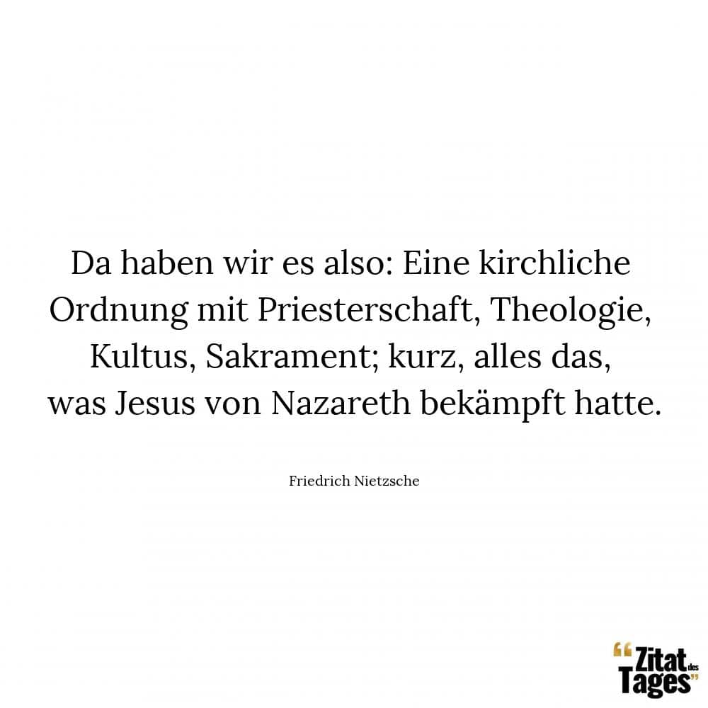 Da haben wir es also: Eine kirchliche Ordnung mit Priesterschaft, Theologie, Kultus, Sakrament; kurz, alles das, was Jesus von Nazareth bekämpft hatte. - Friedrich Nietzsche