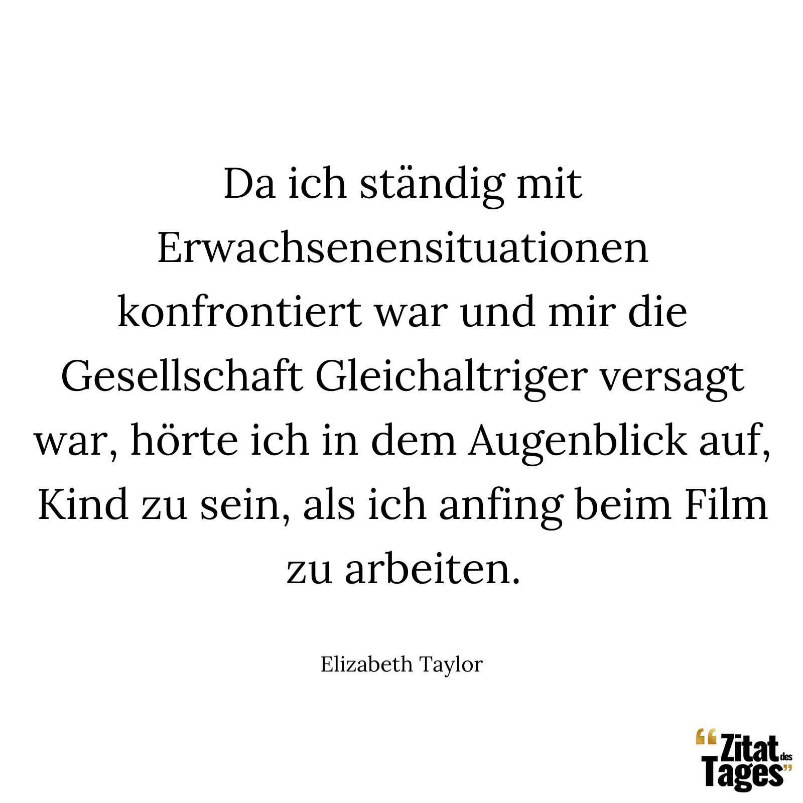 Da ich ständig mit Erwachsenensituationen konfrontiert war und mir die Gesellschaft Gleichaltriger versagt war, hörte ich in dem Augenblick auf, Kind zu sein, als ich anfing beim Film zu arbeiten. - Elizabeth Taylor