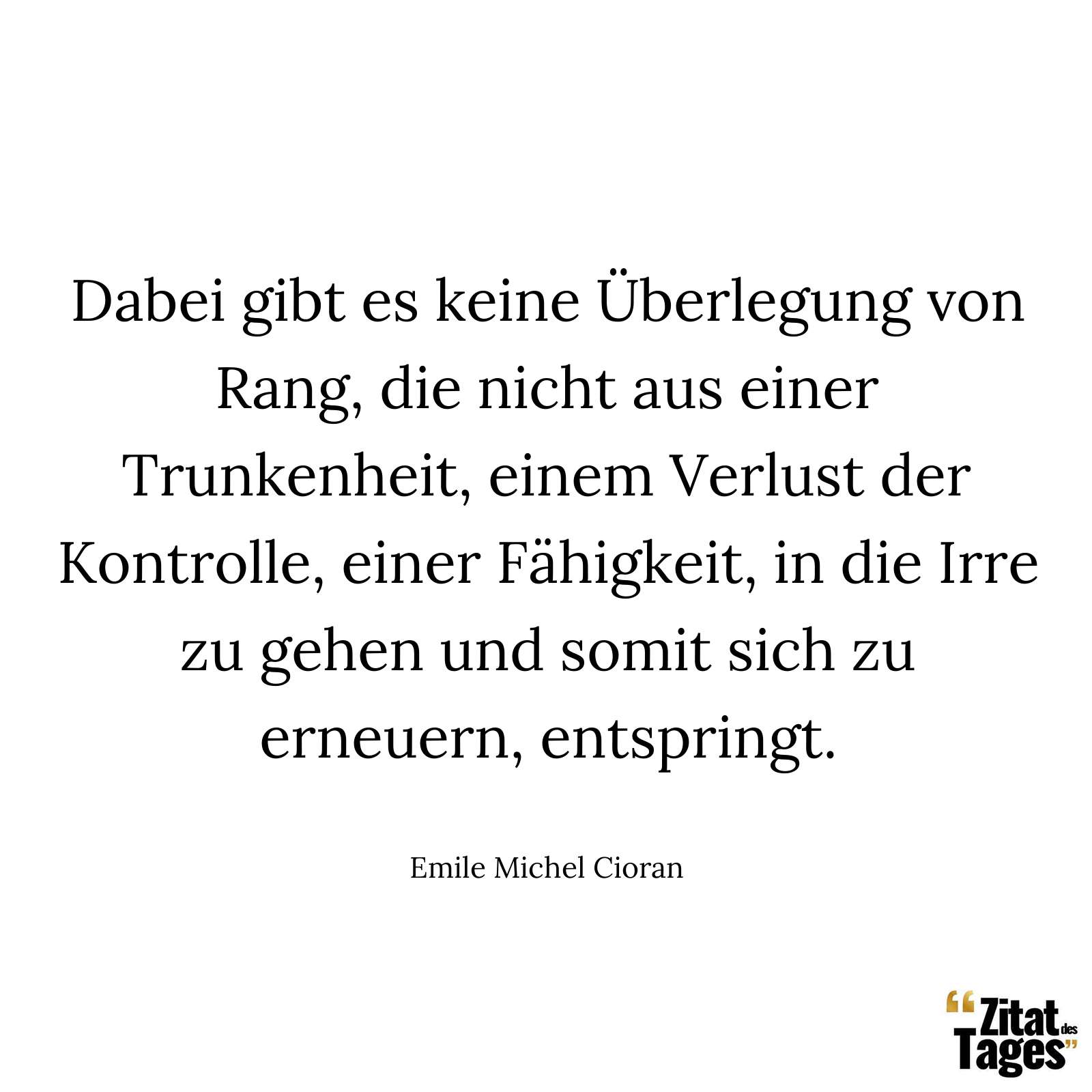 Dabei gibt es keine Überlegung von Rang, die nicht aus einer Trunkenheit, einem Verlust der Kontrolle, einer Fähigkeit, in die Irre zu gehen und somit sich zu erneuern, entspringt. - Emile Michel Cioran