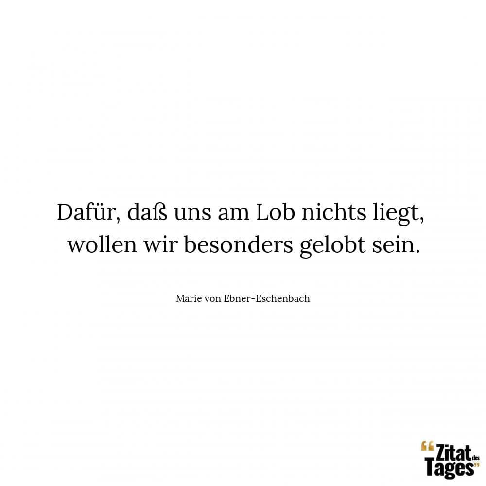 Dafür, daß uns am Lob nichts liegt, wollen wir besonders gelobt sein. - Marie von Ebner-Eschenbach