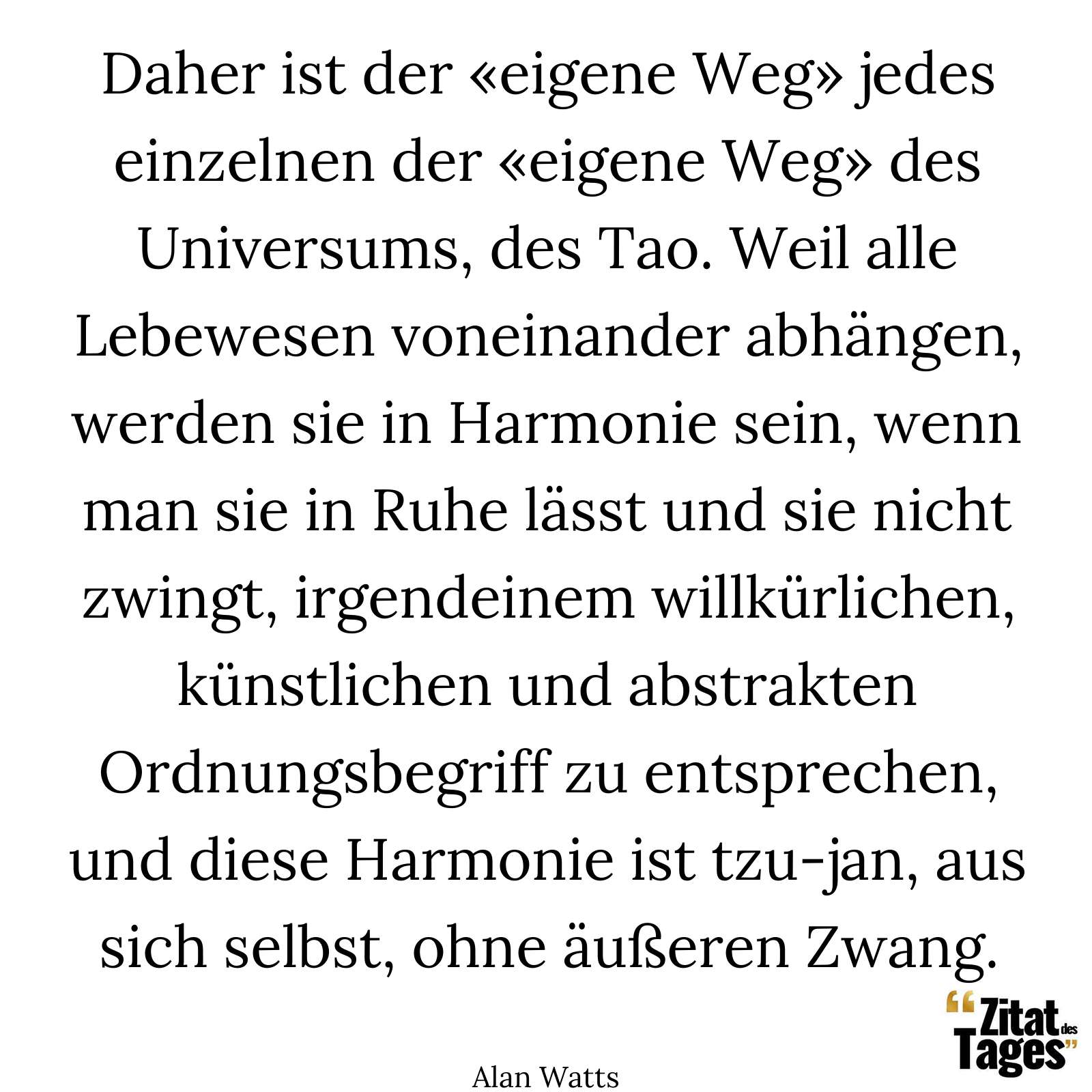 Daher ist der «eigene Weg» jedes einzelnen der «eigene Weg» des Universums, des Tao. Weil alle Lebewesen voneinander abhängen, werden sie in Harmonie sein, wenn man sie in Ruhe lässt und sie nicht zwingt, irgendeinem willkürlichen, künstlichen und abstrakten Ordnungsbegriff zu entsprechen, und diese Harmonie ist tzu-jan, aus sich selbst, ohne äußeren Zwang. - Alan Watts