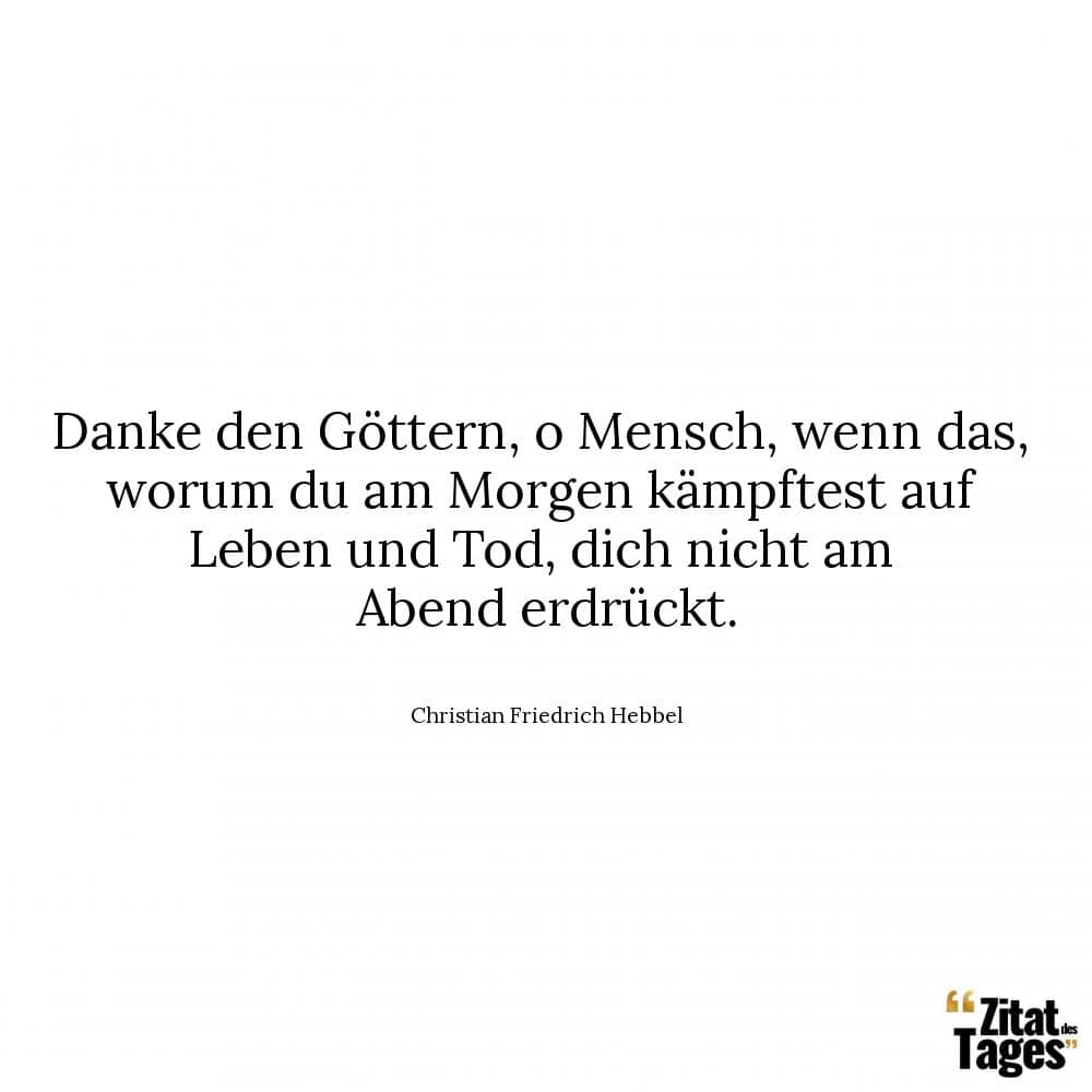 Danke den Göttern, o Mensch, wenn das, worum du am Morgen kämpftest auf Leben und Tod, dich nicht am Abend erdrückt. - Christian Friedrich Hebbel