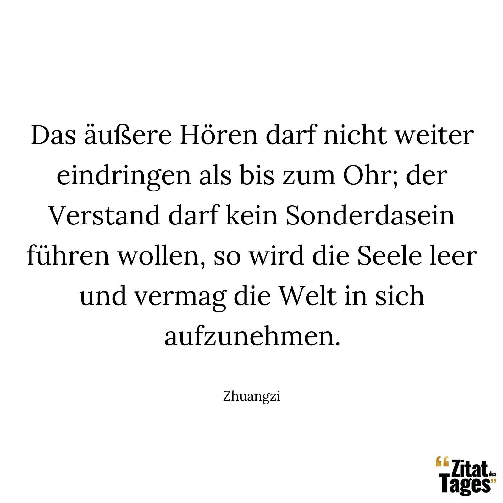 Das äußere Hören darf nicht weiter eindringen als bis zum Ohr; der Verstand darf kein Sonderdasein führen wollen, so wird die Seele leer und vermag die Welt in sich aufzunehmen. - Zhuangzi