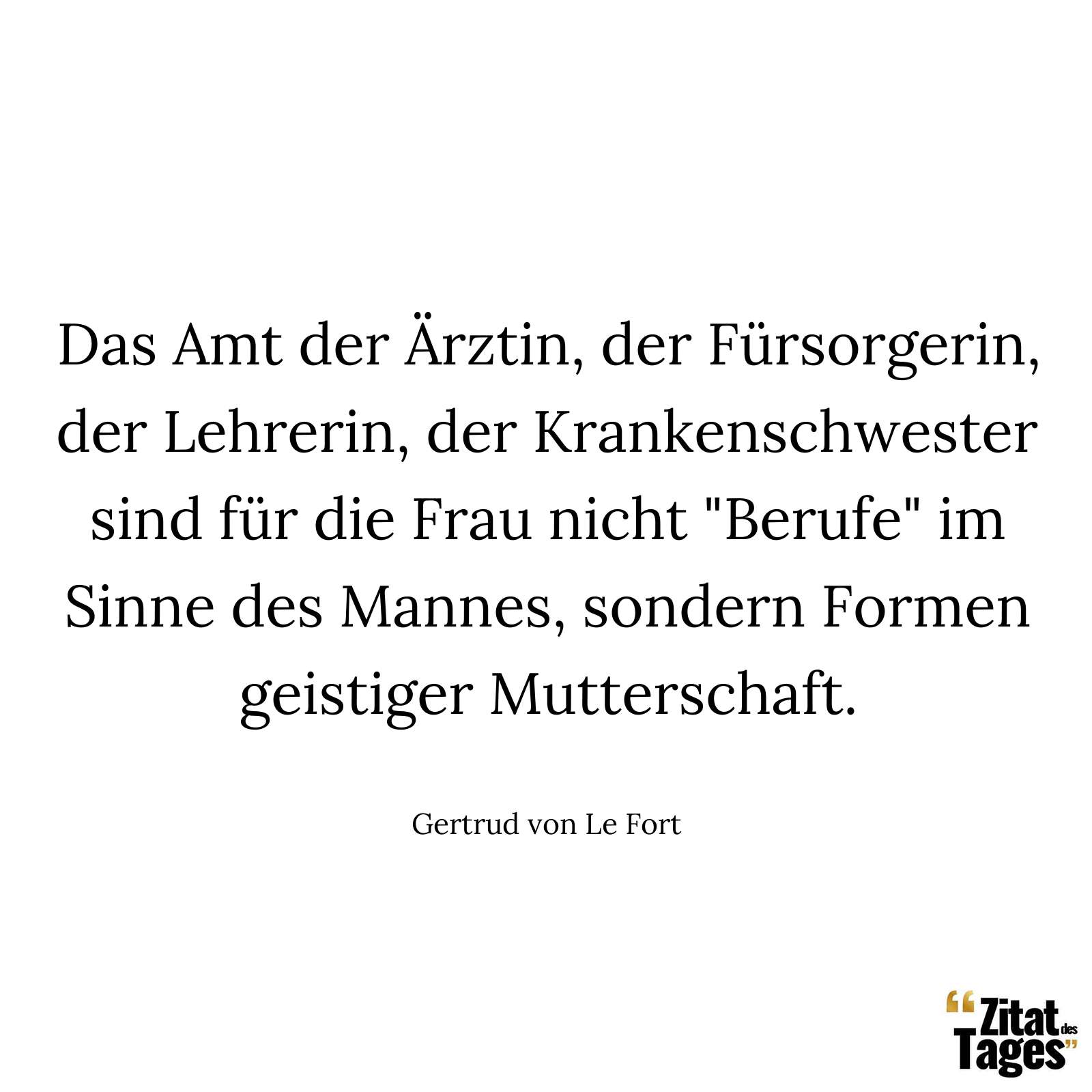 Das Amt der Ärztin, der Fürsorgerin, der Lehrerin, der Krankenschwester sind für die Frau nicht "Berufe" im Sinne des Mannes, sondern Formen geistiger Mutterschaft. - Gertrud von Le Fort