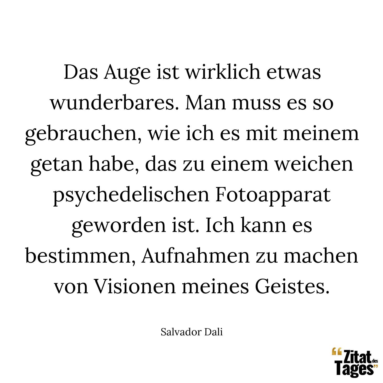 Das Auge ist wirklich etwas wunderbares. Man muss es so gebrauchen, wie ich es mit meinem getan habe, das zu einem weichen psychedelischen Fotoapparat geworden ist. Ich kann es bestimmen, Aufnahmen zu machen von Visionen meines Geistes. - Salvador Dali