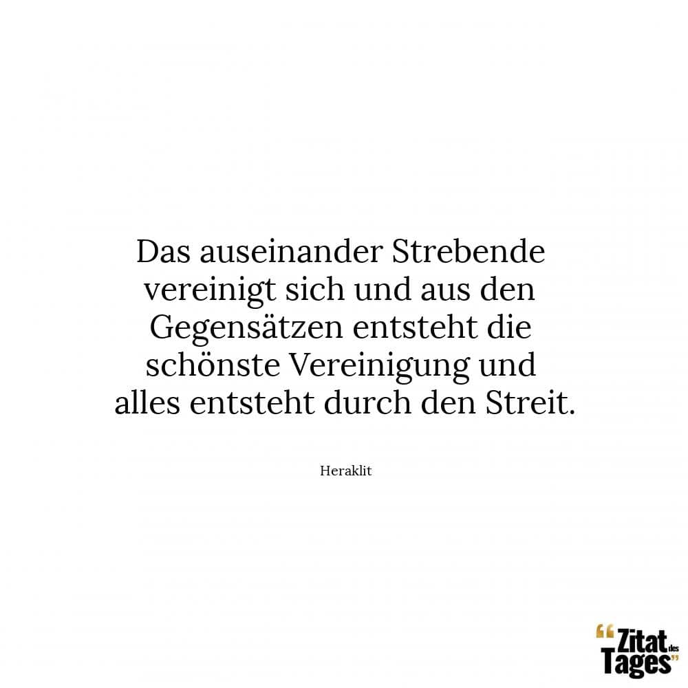 Das auseinander Strebende vereinigt sich und aus den Gegensätzen entsteht die schönste Vereinigung und alles entsteht durch den Streit. - Heraklit