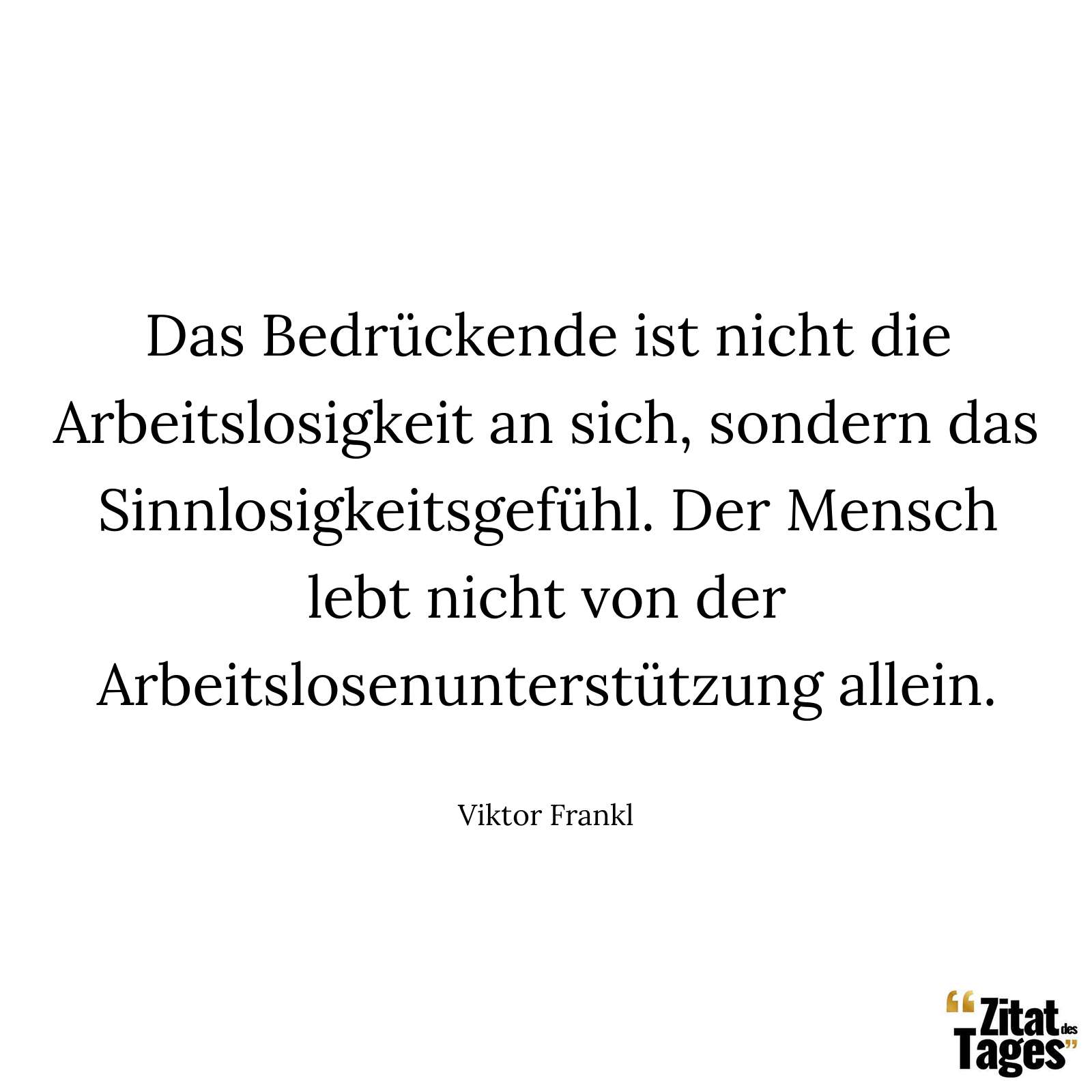 Das Bedrückende ist nicht die Arbeitslosigkeit an sich, sondern das Sinnlosigkeitsgefühl. Der Mensch lebt nicht von der Arbeitslosenunterstützung allein. - Viktor Frankl