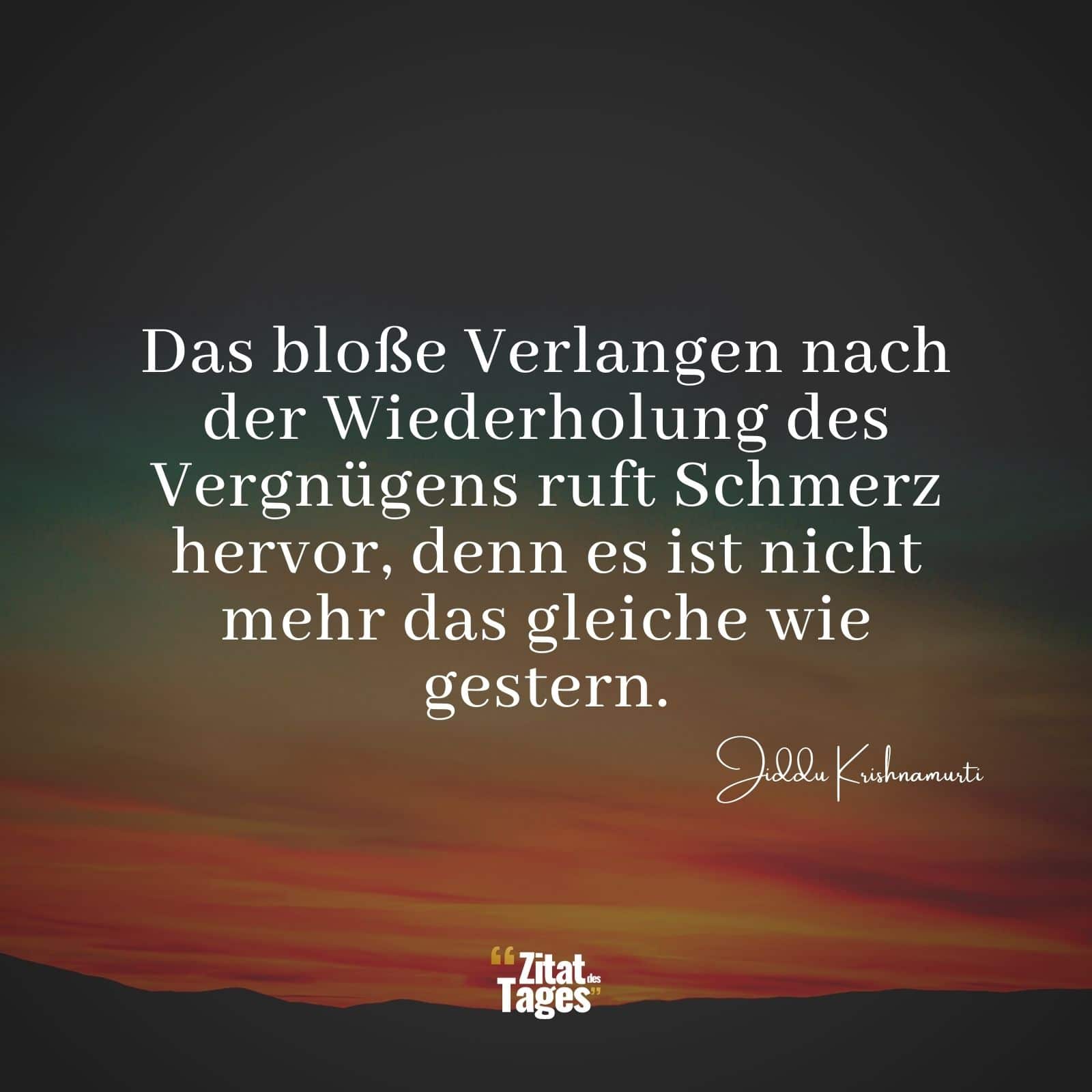 Das bloße Verlangen nach der Wiederholung des Vergnügens ruft Schmerz hervor, denn es ist nicht mehr das gleiche wie gestern. - Jiddu Krishnamurti