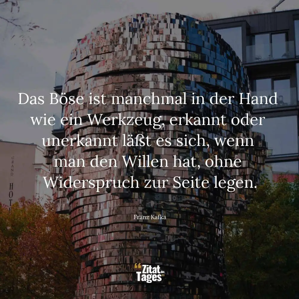 Das Böse ist manchmal in der Hand wie ein Werkzeug, erkannt oder unerkannt läßt es sich, wenn man den Willen hat, ohne Widerspruch zur Seite legen. - Franz Kafka