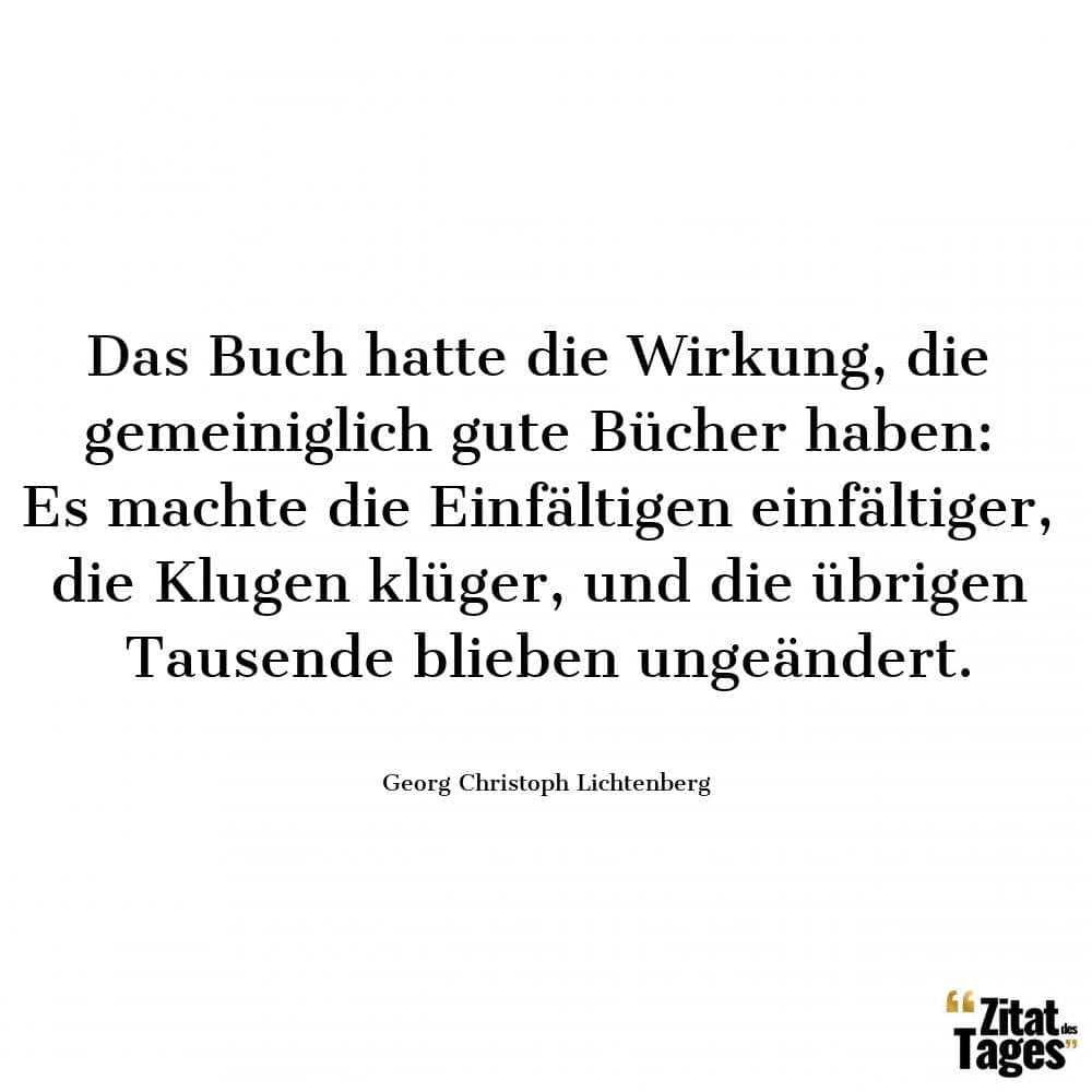 Das Buch hatte die Wirkung, die gemeiniglich gute Bücher haben: Es machte die Einfältigen einfältiger, die Klugen klüger, und die übrigen Tausende blieben ungeändert. - Georg Christoph Lichtenberg