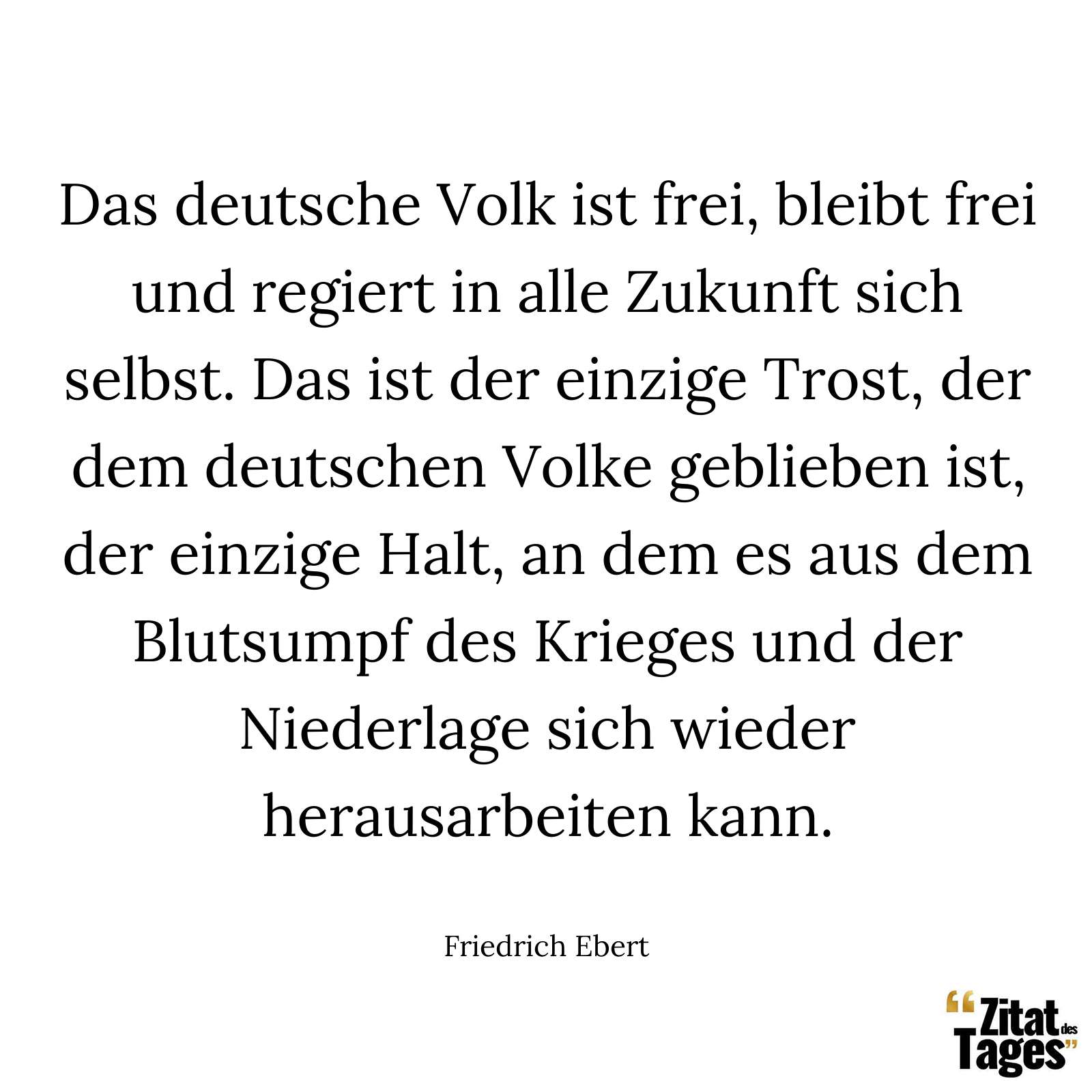 Das deutsche Volk ist frei, bleibt frei und regiert in alle Zukunft sich selbst. Das ist der einzige Trost, der dem deutschen Volke geblieben ist, der einzige Halt, an dem es aus dem Blutsumpf des Krieges und der Niederlage sich wieder herausarbeiten kann. - Friedrich Ebert