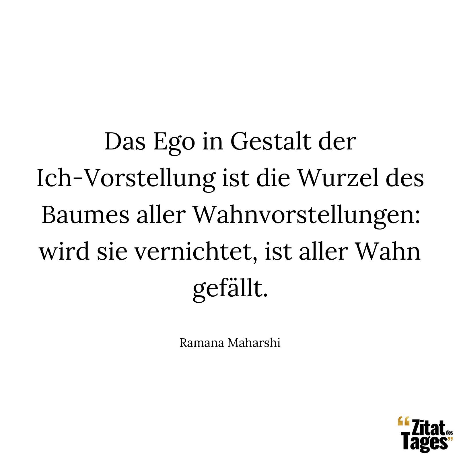 Das Ego in Gestalt der Ich-Vorstellung ist die Wurzel des Baumes aller Wahnvorstellungen: wird sie vernichtet, ist aller Wahn gefällt. - Ramana Maharshi