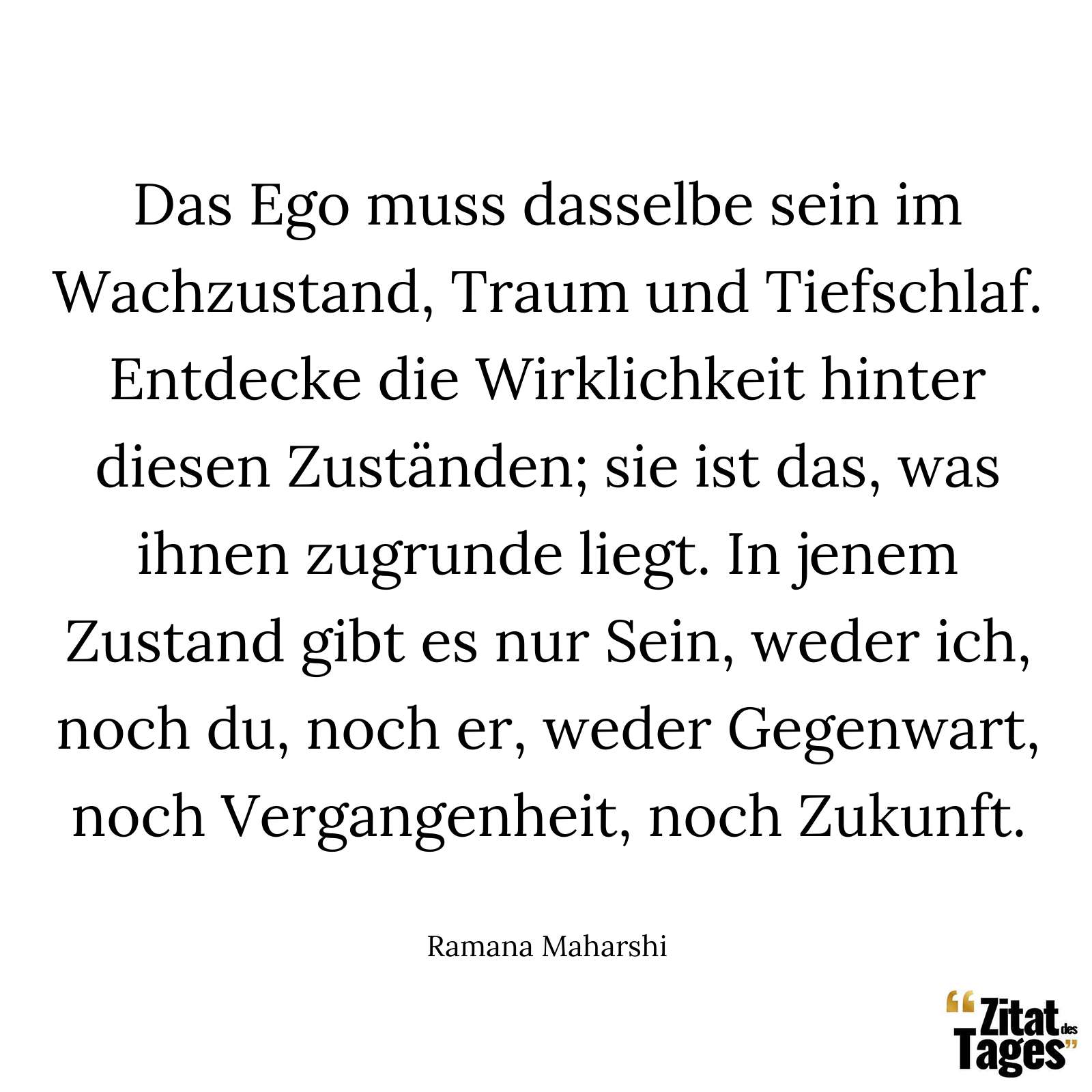 Das Ego muss dasselbe sein im Wachzustand, Traum und Tiefschlaf. Entdecke die Wirklichkeit hinter diesen Zuständen; sie ist das, was ihnen zugrunde liegt. In jenem Zustand gibt es nur Sein, weder ich, noch du, noch er, weder Gegenwart, noch Vergangenheit, noch Zukunft. - Ramana Maharshi