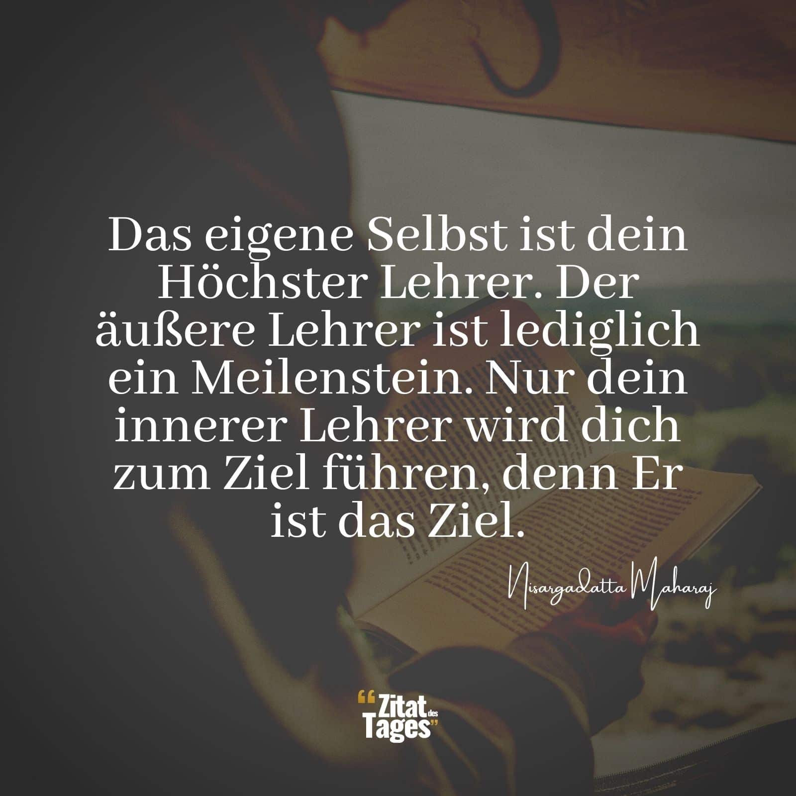 Das eigene Selbst ist dein Höchster Lehrer. Der äußere Lehrer ist lediglich ein Meilenstein. Nur dein innerer Lehrer wird dich zum Ziel führen, denn Er ist das Ziel. - Nisargadatta Maharaj