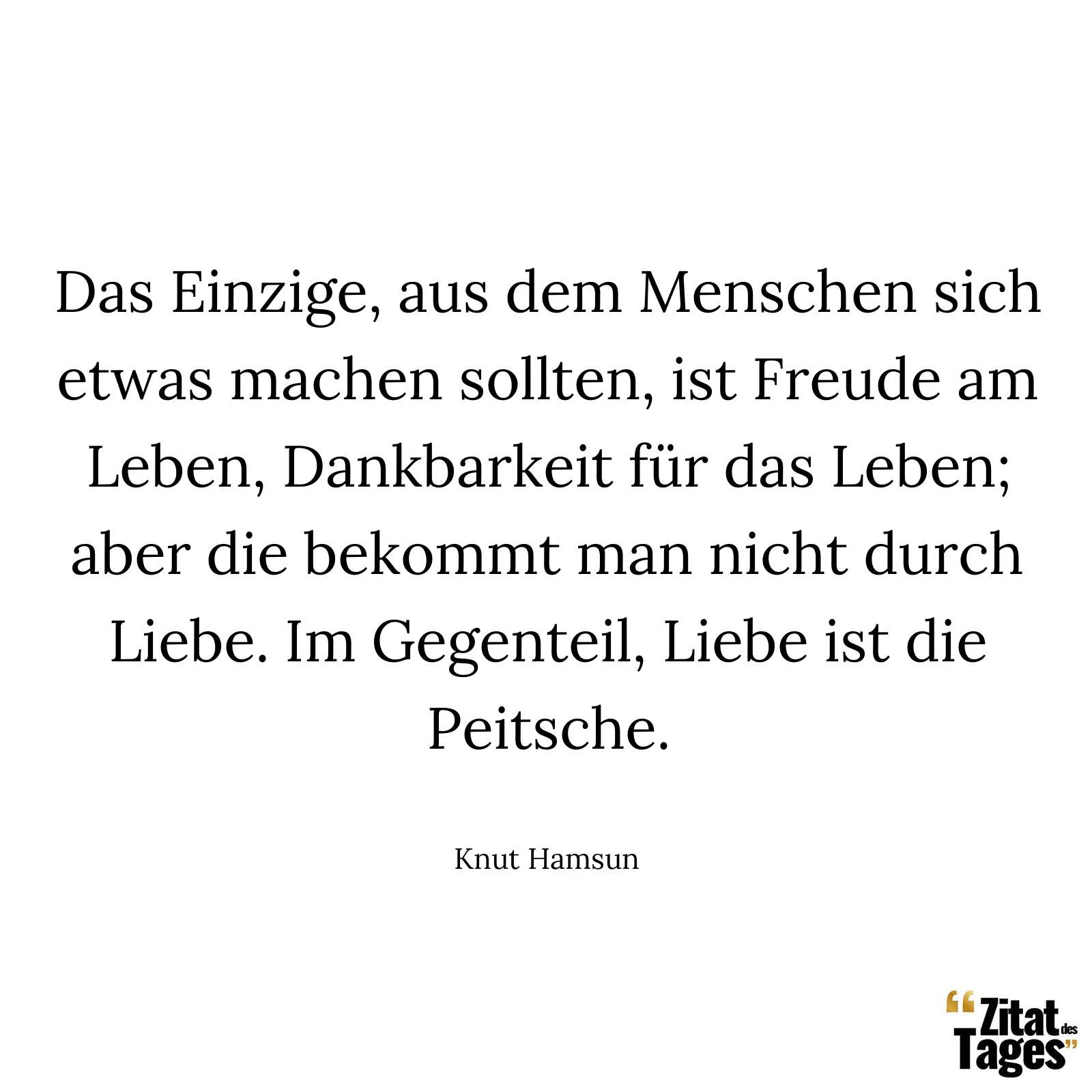 Das Einzige, aus dem Menschen sich etwas machen sollten, ist Freude am Leben, Dankbarkeit für das Leben; aber die bekommt man nicht durch Liebe. Im Gegenteil, Liebe ist die Peitsche. - Knut Hamsun