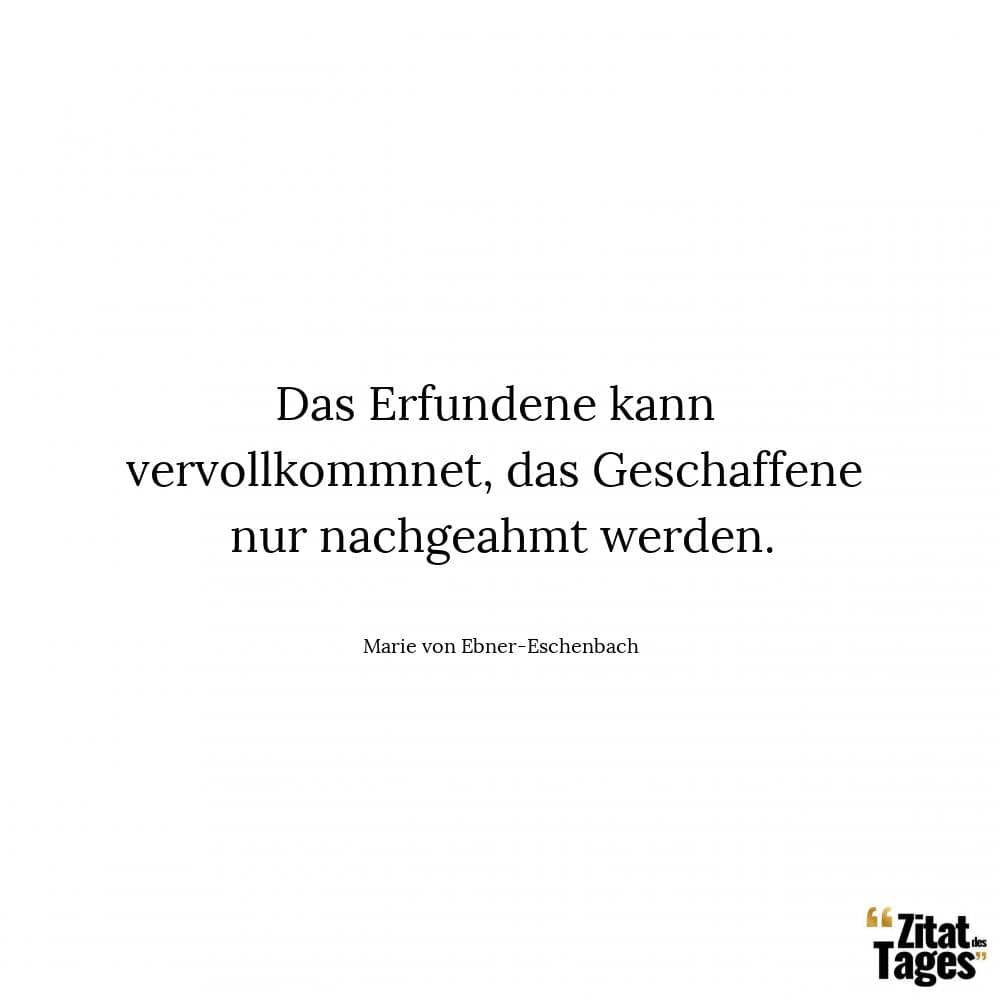 Das Erfundene kann vervollkommnet, das Geschaffene nur nachgeahmt werden. - Marie von Ebner-Eschenbach