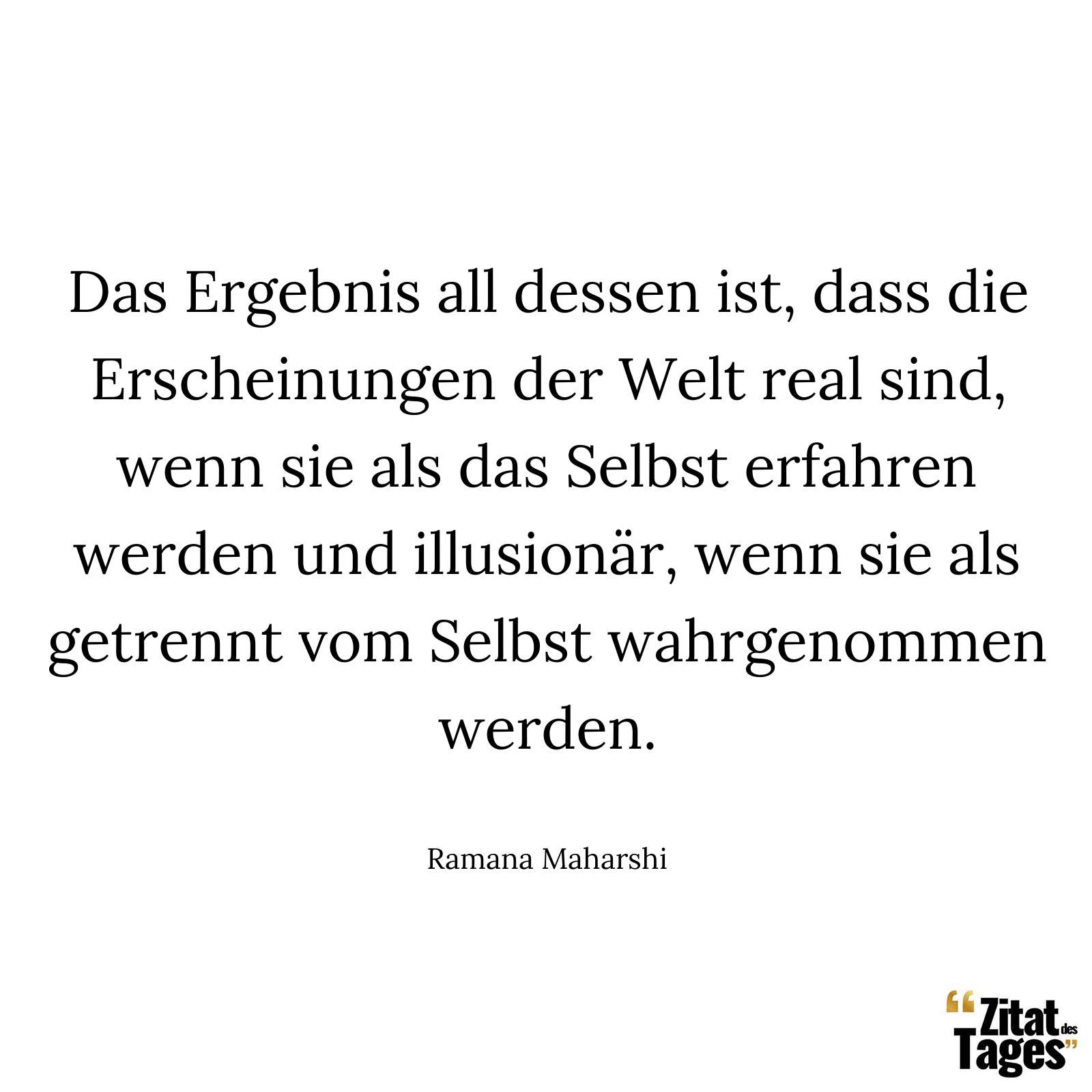 Das Ergebnis all dessen ist, dass die Erscheinungen der Welt real sind, wenn sie als das Selbst erfahren werden und illusionär, wenn sie als getrennt vom Selbst wahrgenommen werden. - Ramana Maharshi