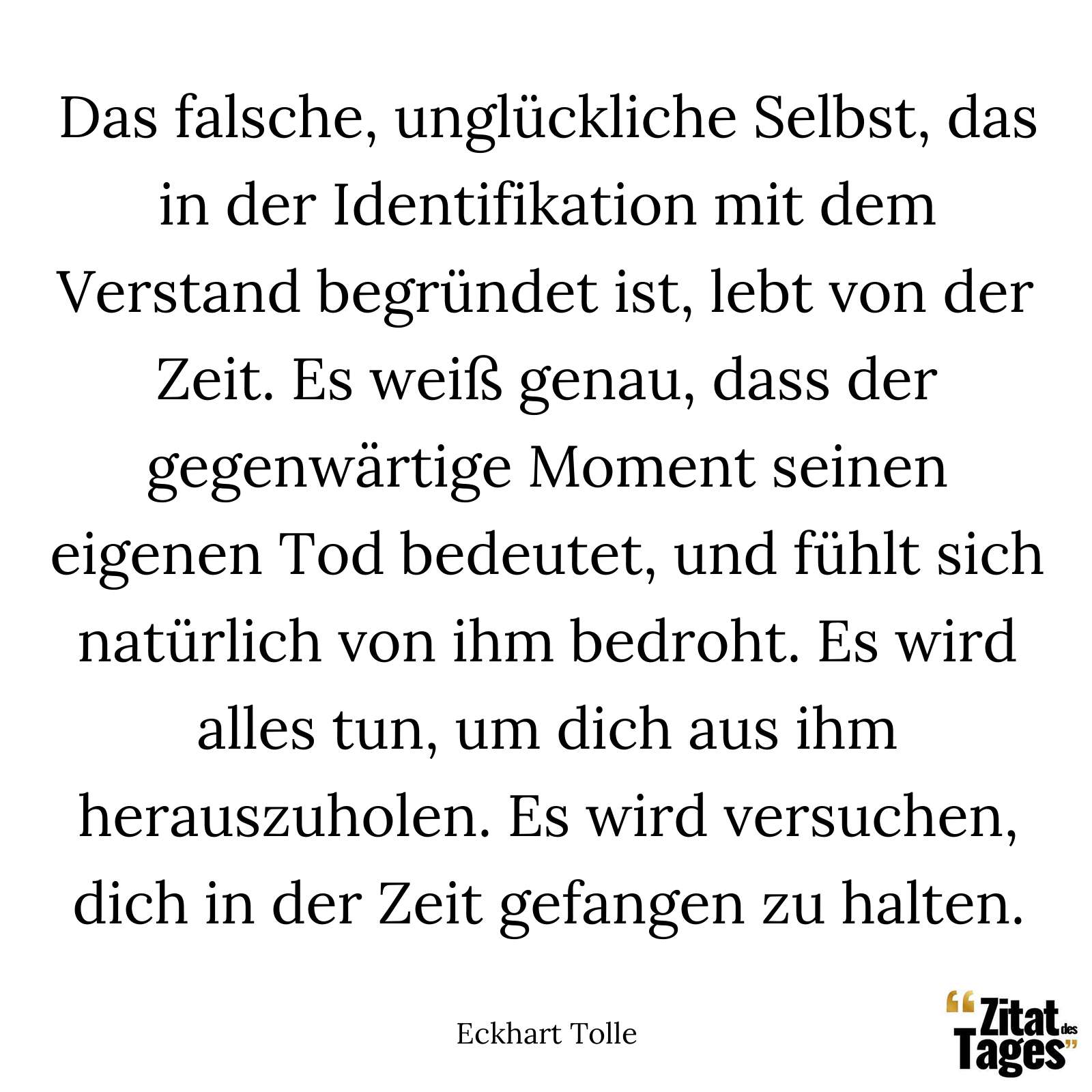 Das falsche, unglückliche Selbst, das in der Identifikation mit dem Verstand begründet ist, lebt von der Zeit. Es weiß genau, dass der gegenwärtige Moment seinen eigenen Tod bedeutet, und fühlt sich natürlich von ihm bedroht. Es wird alles tun, um dich aus ihm herauszuholen. Es wird versuchen, dich in der Zeit gefangen zu halten. - Eckhart Tolle