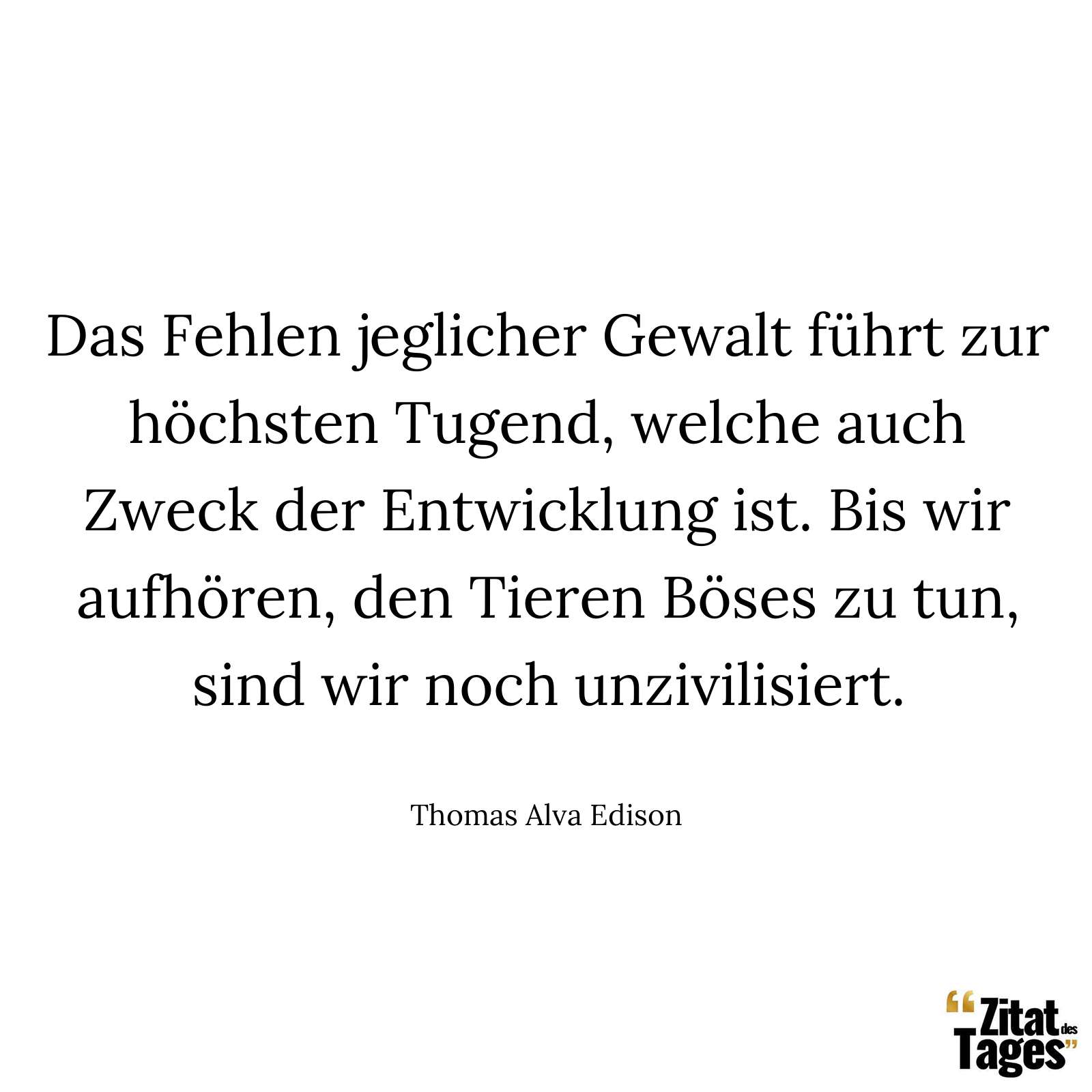 Das Fehlen jeglicher Gewalt führt zur höchsten Tugend, welche auch Zweck der Entwicklung ist. Bis wir aufhören, den Tieren Böses zu tun, sind wir noch unzivilisiert. - Thomas Alva Edison