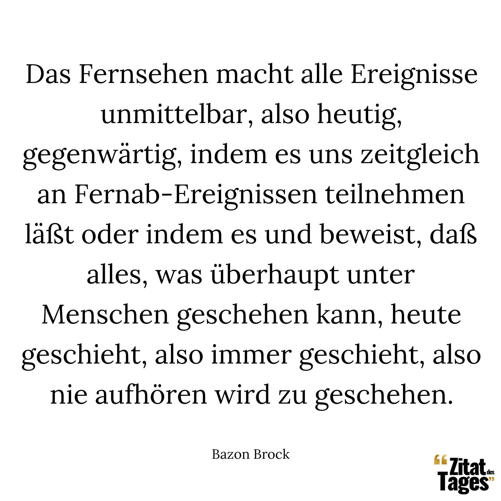 Das Fernsehen macht alle Ereignisse unmittelbar, also heutig, gegenwärtig, indem es uns zeitgleich an Fernab-Ereignissen teilnehmen läßt oder indem es und beweist, daß alles, was überhaupt unter Menschen geschehen kann, heute geschieht, also immer geschieht, also nie aufhören wird zu geschehen. - Bazon Brock