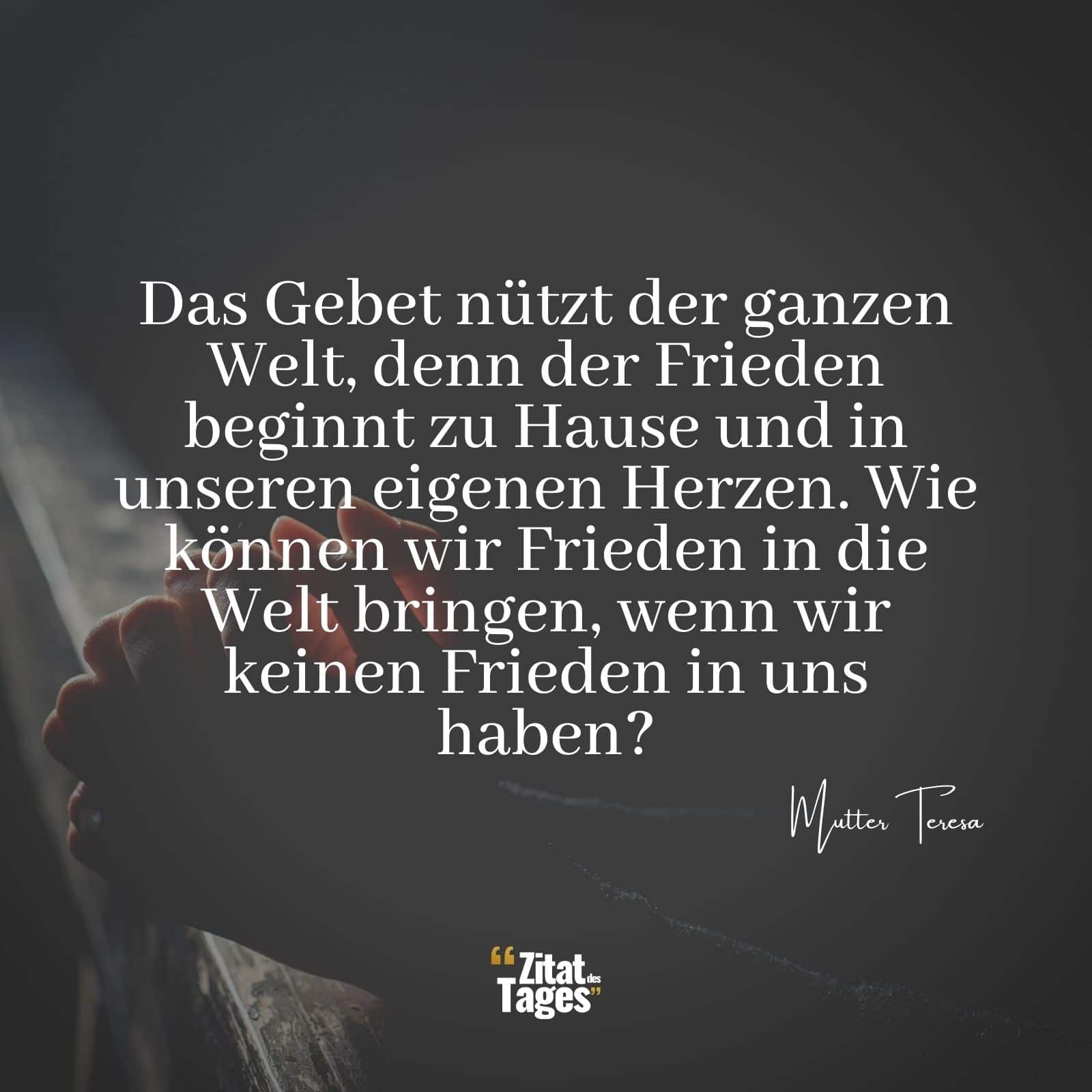 Das Gebet nützt der ganzen Welt, denn der Frieden beginnt zu Hause und in unseren eigenen Herzen. Wie können wir Frieden in die Welt bringen, wenn wir keinen Frieden in uns haben? - Mutter Teresa