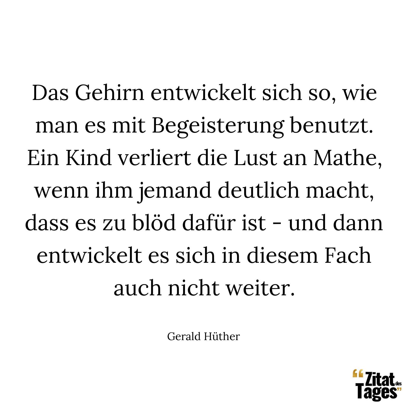 Das Gehirn entwickelt sich so, wie man es mit Begeisterung benutzt. Ein Kind verliert die Lust an Mathe, wenn ihm jemand deutlich macht, dass es zu blöd dafür ist - und dann entwickelt es sich in diesem Fach auch nicht weiter. - Gerald Hüther