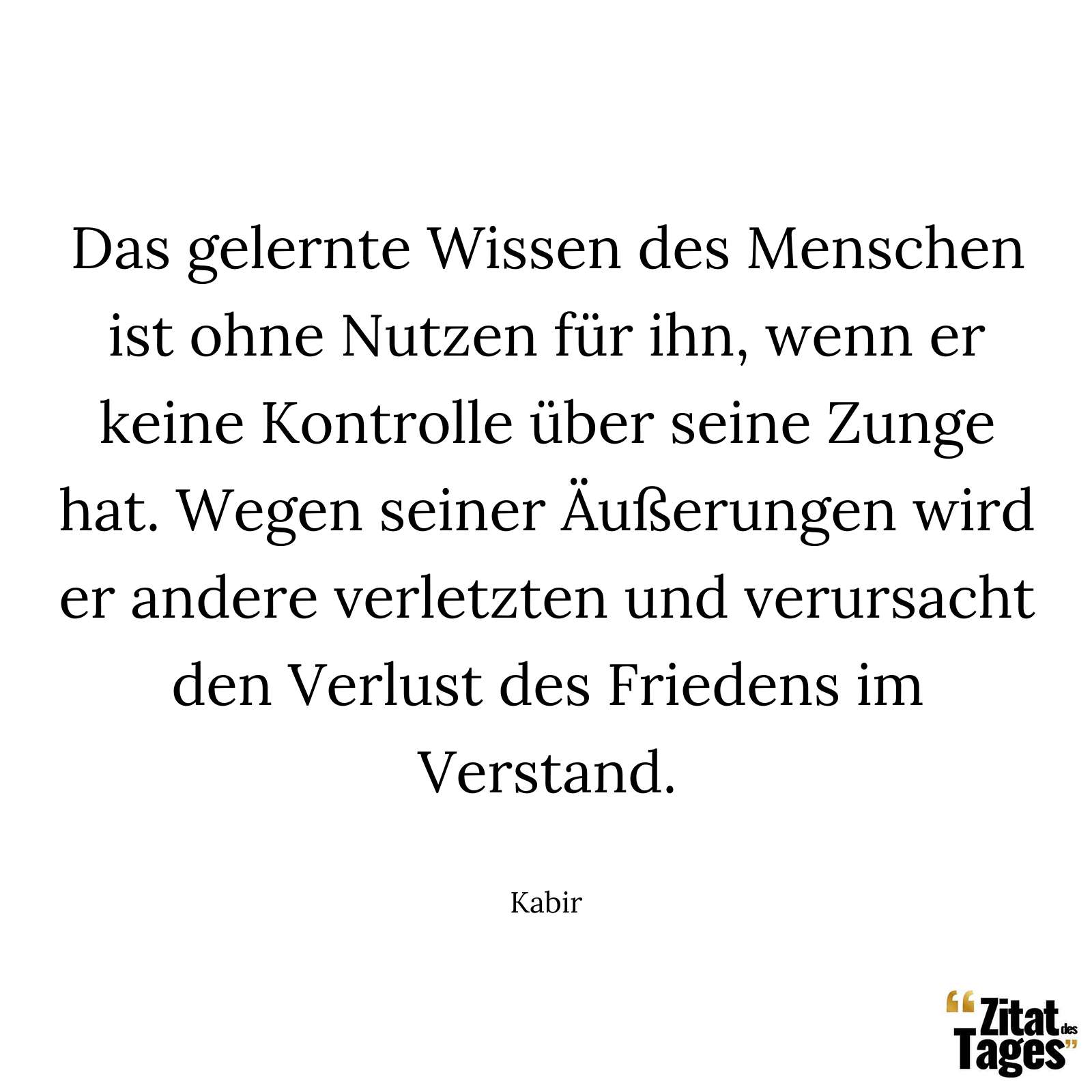 Das gelernte Wissen des Menschen ist ohne Nutzen für ihn, wenn er keine Kontrolle über seine Zunge hat. Wegen seiner Äußerungen wird er andere verletzten und verursacht den Verlust des Friedens im Verstand. - Kabir