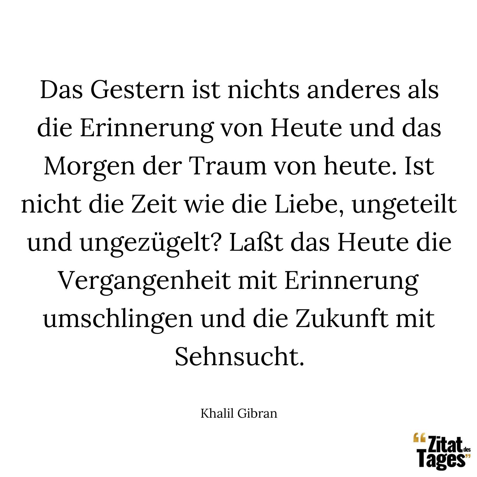 Das Gestern ist nichts anderes als die Erinnerung von Heute und das Morgen der Traum von heute. Ist nicht die Zeit wie die Liebe, ungeteilt und ungezügelt? Laßt das Heute die Vergangenheit mit Erinnerung umschlingen und die Zukunft mit Sehnsucht. - Khalil Gibran